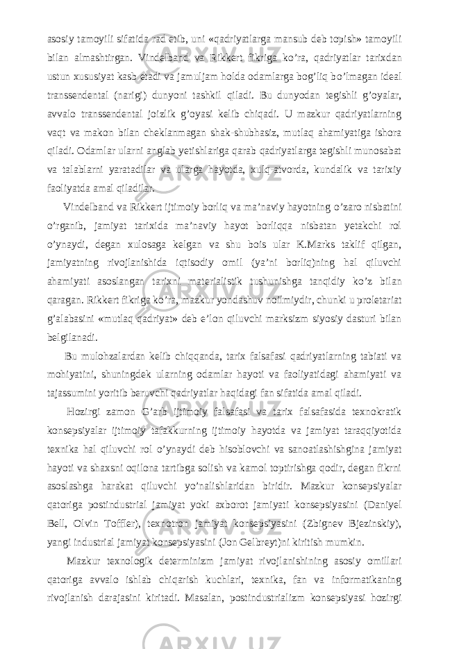 asosiy tamoyili sifatida rad etib, uni «qadriyatlarga mansub deb topish» tamoyili bilan almashtirgan. Vindelband va Rikkert fikriga k о ’ra, qadriyatlar tarixdan ustun xususiyat kasb etadi va jamuljam holda odamlarga bog’liq b о ’lmagan ideal transsendental (narigi) dunyoni tashkil qiladi. Bu dunyodan tegishli g’oyalar, avvalo transsendental joizlik g’oyasi kelib chiqadi. U mazkur qadriyatlarning vaqt va makon bilan cheklanmagan shak-shubhasiz, mutlaq ahamiyatiga ishora qiladi. Odamlar ularni anglab yetishlariga qarab qadriyatlarga tegishli munosabat va talablarni yaratadilar va ularga hayotda, xulq-atvorda, kundalik va tarixiy faoliyatda amal qiladilar.           Vindelband va Rikkert ijtimoiy borliq va ma’naviy hayotning о ’zaro nisbatini о ’rganib, jamiyat tarixida ma’naviy hayot borliqqa nisbatan yetakchi rol о ’ynaydi, degan xulosaga kelgan va shu bois ular K.Marks taklif qilgan, jamiyatning rivojlanishida iqtisodiy omil (ya’ni borliq)ning hal qiluvchi ahamiyati asoslangan tarixni materialistik tushunishga tanqidiy k о ’z bilan qaragan. Rikkert fikriga k о ’ra, mazkur yondashuv noilmiydir, chunki u proletariat g’alabasini «mutlaq qadriyat» deb e’lon qiluvchi marksizm siyosiy dasturi bilan belgilanadi.           Bu mulohzalardan kelib chiqqanda, tarix falsafasi qadriyatlarning tabiati va mohiyatini, shuningdek ularning odamlar hayoti va faoliyatidagi ahamiyati va tajassumini yoritib beruvchi qadriyatlar haqidagi fan sifatida amal qiladi.           Hozirgi zamon G’arb ijtimoiy falsafasi va tarix falsafasida texnokratik konsepsiyalar ijtimoiy tafakkurning ijtimoiy hayotda va jamiyat taraqqiyotida texnika hal qiluvchi rol о ’ynaydi deb hisoblovchi va sanoatlashishgina jamiyat hayoti va shaxsni oqilona tartibga solish va kamol toptirishga qodir, degan fikrni asoslashga harakat qiluvchi y о ’nalishlaridan biridir. Mazkur konsepsiyalar qatoriga postindustrial jamiyat yoki axborot jamiyati konsepsiyasini (Daniyel Bell, Olvin Toffler), texnotron jamiyat konsepsiyasini (Zbignev Bjezinskiy), yangi industrial jamiyat konsepsiyasini (Jon Gelbreyt)ni kiritish mumkin.           Mazkur texnologik determinizm jamiyat rivojlanishining asosiy omillari qatoriga avvalo ishlab chiqarish kuchlari, texnika, fan va informatikaning rivojlanish darajasini kiritadi. Masalan, postindustrializm konsepsiyasi hozirgi 