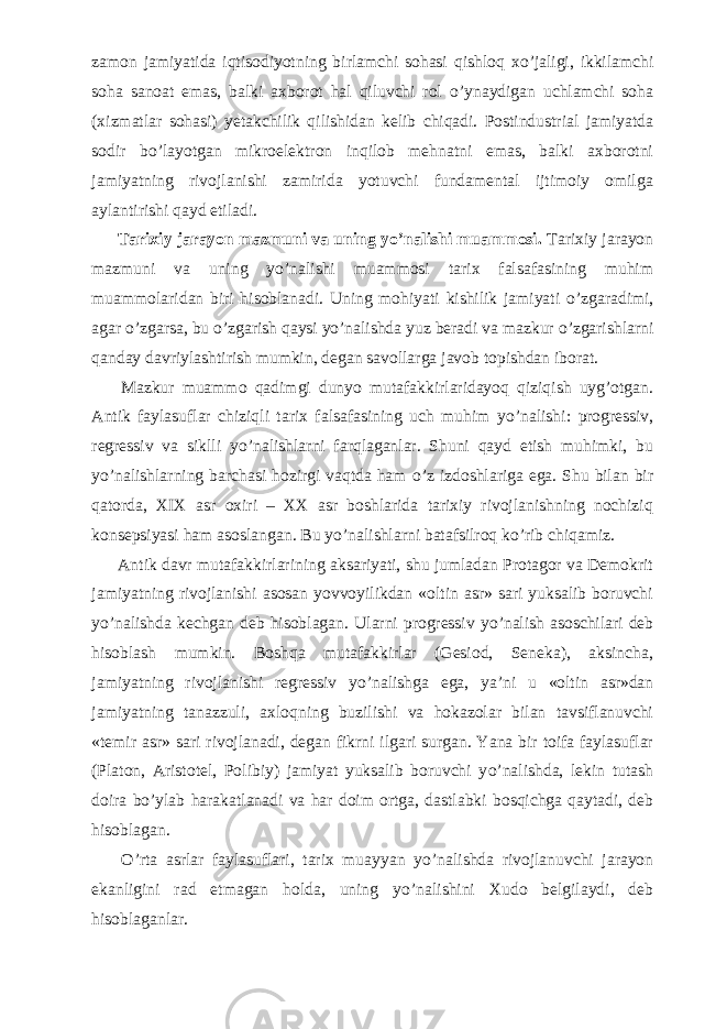 zamon jamiyatida iqtisodiyotning birlamchi sohasi qishloq x о ’jaligi, ikkilamchi soha sanoat emas, balki axborot hal qiluvchi rol о ’ynaydigan uchlamchi soha (xizmatlar sohasi) yetakchilik qilishidan kelib chiqadi. Postindustrial jamiyatda sodir b о ’layotgan mikroelektron inqilob mehnatni emas, balki axborotni jamiyatning rivojlanishi zamirida yotuvchi fundamental ijtimoiy omilga aylantirishi qayd etiladi.           Tarixiy jarayon mazmuni va uning y о ’nalishi muammosi. Tarixiy jarayon mazmuni va uning y о ’nalishi muammosi tarix falsafasining muhim muammolaridan biri hisoblanadi. Uning mohiyati kishilik jamiyati о ’zgaradimi, agar о ’zgarsa, bu о ’zgarish qaysi y о ’nalishda yuz beradi va mazkur о ’zgarishlarni qanday davriylashtirish mumkin, degan savollarga javob topishdan iborat.           Mazkur muammo qadimgi dunyo mutafakkirlaridayoq qiziqish uyg’otgan. Antik faylasuflar chiziqli tarix falsafasining uch muhim y о ’nalishi: progressiv, regressiv va siklli y о ’nalishlarni farqlaganlar. Shuni qayd etish muhimki, bu y о ’nalishlarning barchasi hozirgi vaqtda ham о ’z izdoshlariga ega. Shu bilan bir qatorda, XIX asr oxiri – XX asr boshlarida tarixiy rivojlanishning nochiziq konsepsiyasi ham asoslangan. Bu y о ’nalishlarni batafsilroq k о ’rib chiqamiz.           Antik davr mutafakkirlarining aksariyati, shu jumladan Protagor va Demokrit jamiyatning rivojlanishi asosan yovvoyilikdan «oltin asr» sari yuksalib boruvchi y о ’nalishda kechgan deb hisoblagan. Ularni progressiv y о ’nalish asoschilari deb hisoblash mumkin. Boshqa mutafakkirlar (Gesiod, Seneka), aksincha, jamiyatning rivojlanishi regressiv y о ’nalishga ega, ya’ni u «oltin asr»dan jamiyatning tanazzuli, axloqning buzilishi va hokazolar bilan tavsiflanuvchi «temir asr» sari rivojlanadi, degan fikrni ilgari surgan. Yana bir toifa faylasuflar (Platon, Aristotel, Polibiy) jamiyat yuksalib boruvchi y о ’nalishda, lekin tutash doira b о ’ylab harakatlanadi va har doim ortga, dastlabki bosqichga qaytadi, deb hisoblagan.           О ’rta asrlar faylasuflari, tarix muayyan y о ’nalishda rivojlanuvchi jarayon ekanligini rad etmagan holda, uning y о ’nalishini Xudo belgilaydi, deb hisoblaganlar. 