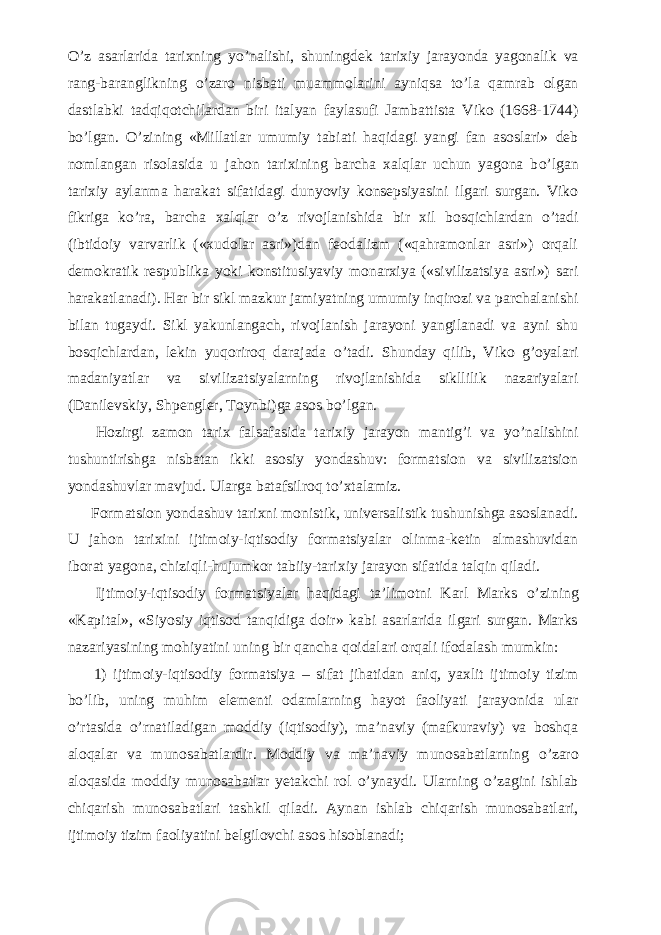 О ’z asarlarida tarixning y о ’nalishi, shuningdek tarixiy jarayonda yagonalik va rang-baranglikning о ’zaro nisbati muammolarini ayniqsa t о ’la qamrab olgan dastlabki tadqiqotchilardan biri italyan faylasufi Jambattista Viko (1668-1744) b о ’lgan. О ’zining «Millatlar umumiy tabiati haqidagi yangi fan asoslari» deb nomlangan risolasida u jahon tarixining barcha xalqlar uchun yagona b о ’lgan tarixiy aylanma harakat sifatidagi dunyoviy konsepsiyasini ilgari surgan. Viko fikriga k о ’ra, barcha xalqlar о ’z rivojlanishida bir xil bosqichlardan о ’tadi (ibtidoiy varvarlik («xudolar asri»)dan feodalizm («qahramonlar asri») orqali demokratik respublika yoki konstitusiyaviy monarxiya («sivilizatsiya asri») sari harakatlanadi). Har bir sikl mazkur jamiyatning umumiy inqirozi va parchalanishi bilan tugaydi. Sikl yakunlangach, rivojlanish jarayoni yangilanadi va ayni shu bosqichlardan, lekin yuqoriroq darajada о ’tadi. Shunday qilib, Viko g’oyalari madaniyatlar va sivilizatsiyalarning rivojlanishida sikllilik nazariyalari (Danilevskiy, Shpengler, Toynbi)ga asos b о ’lgan.           Hozirgi zamon tarix falsafasida tarixiy jarayon mantig’i va y о ’nalishini tushuntirishga nisbatan ikki asosiy yondashuv: formatsion va sivilizatsion yondashuvlar mavjud. Ularga batafsilroq t о ’xtalamiz.           Formatsion yondashuv tarixni monistik, universalistik tushunishga asoslanadi. U jahon tarixini ijtimoiy-iqtisodiy formatsiyalar olinma-ketin almashuvidan iborat yagona, chiziqli-hujumkor tabiiy-tarixiy jarayon sifatida talqin qiladi.           Ijtimoiy-iqtisodiy formatsiyalar haqidagi ta’limotni Karl Marks о ’zining «Kapital», «Siyosiy iqtisod tanqidiga doir» kabi asarlarida ilgari surgan. Marks nazariyasining mohiyatini uning bir qancha qoidalari orqali ifodalash mumkin:           1) ijtimoiy-iqtisodiy formatsiya – sifat jihatidan aniq, yaxlit ijtimoiy tizim b о ’lib, uning muhim elementi odamlarning hayot faoliyati jarayonida ular о ’rtasida о ’rnatiladigan moddiy (iqtisodiy), ma’naviy (mafkuraviy) va boshqa aloqalar va munosabatlardir. Moddiy va ma’naviy munosabatlarning о ’zaro aloqasida moddiy munosabatlar yetakchi rol о ’ynaydi. Ularning о ’zagini ishlab chiqarish munosabatlari tashkil qiladi. Aynan ishlab chiqarish munosabatlari, ijtimoiy tizim faoliyatini belgilovchi asos hisoblanadi; 