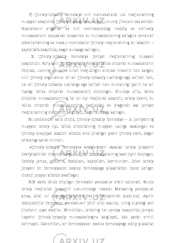           2) ijtimoiy-iqtisodiy formatsiya turli mamlakatlarda ular rivojlanishining muayyan bosqichida ijtimoiy hayotga xos b о ’lgan umumiy jihatlarni aks ettiradi. Kapitalizmni о ’rganish va turli mamlakatlardagi moddiy va ma’naviy munosabatlarni taqqoslash jarayonida bu munosabatlarning k о ’pgina tomonlari takrorlanishining va mazkur mamlakatlar ijtimoiy rivojlanishning bir bosqichi – kapitalistik bosqichda, degan xulosaga kelingan;           3) ijtimoiy-iqtisodiy formatsiya jamiyat rivojlanishining muayyan bosqichidir. K о ’p sonli ijtimoiy aloqalar orasida ishlab chiqarish munosabatlarini farqlash, ularning bir necha turlari mavjudligini aniqlash imkonini ham bergan; turli ijtimoiy organizmlar bir xil ijtimoiy-iqtisodiy tuzilishga ega b о ’lishi ham, har xil ijtimoiy-iqtisodiy tuzilishga ega b о ’lishi ham mumkinligi (ya’ni har xil tipdagi ishlab chiqarish munosabatlari) aniqlangan. Shunday qilib, ishlab chiqarish munosabatlarining har bir tipi rivojlanish bosqichi, tarixiy davrni, bu ishlab chiqarish munosabatlarining rivojlanishi va о ’zgarishi esa jamiyat rivojlanishining mohiyatini belgilaydi, degan xulosaga kelingan.           Bu qoidalardan kelib chiqib, ijtimoiy-iqtisodiy formatsiya – bu jamiyatning muayyan tarixiy tipi, ishlab chiqarishning muayyan usuliga asoslangan va ijtimoiy taraqqiyot bosqichi sifatida amal qiladigan yaxlit ijtimoiy tizim, degan t о ’xtamga kelish mumkin.           «Ijtimoiy-iqtisodiy formatsiya» kategoriyasini asoslash tarixiy jarayonni davriylashtirish imkonini bergan. U jami formatsiyalarning besh tipini farqlagan: ibtidoiy jamoa, quldorlik, feodalizm, kapitalizm, kommunizm. Jahon tarixiy jarayoni bir formatsiyadan boshqa formatsiyaga yuksalishdan iborat b о ’lgan chiziqli jarayon sifatida tavsiflagan.           XIX asrda ishlab chiqilgan formatsion yondashuv о ’zini oqlamadi. Bunda tarixiy rivojlanish jarayonini tushuntirishga nisbatan Marksning yondashuvi emas, balki uni dogmaga aylantirish va mutlaqlashtirish shakllandi. Ayrim tadqiqotchilar formatsion yondashuvni tahlil qilar ekanlar, uning quyidagi zaif jihatlarini qayd etadilar. Birinchidan, tarixning har qanday bosqichida jamiyat hayotini ijtimoiy-iqtisodiy munosabatlargina belgilaydi, deb aytish о ’rinli b о ’lmaydi. Ikkinchidan, bir formatsiyadan boshqa formatsiyaga tabiiy yuksalish 