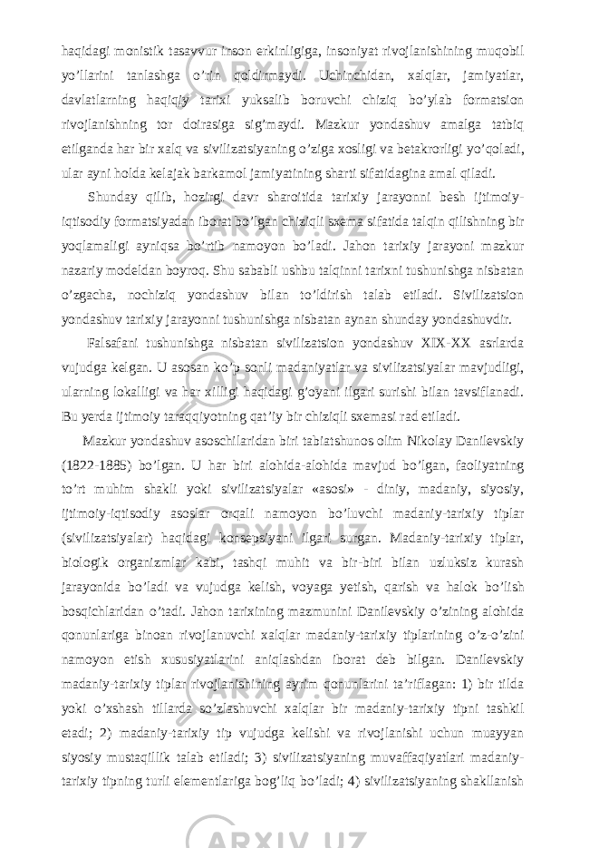 haqidagi monistik tasavvur inson erkinligiga, insoniyat rivojlanishining muqobil y о ’llarini tanlashga о ’rin qoldirmaydi. Uchinchidan, xalqlar, jamiyatlar, davlatlarning haqiqiy tarixi yuksalib boruvchi chiziq b о ’ylab formatsion rivojlanishning tor doirasiga sig’maydi. Mazkur yondashuv amalga tatbiq etilganda har bir xalq va sivilizatsiyaning о ’ziga xosligi va betakrorligi y о ’qoladi, ular ayni holda kelajak barkamol jamiyatining sharti sifatidagina amal qiladi.           Shunday qilib, hozirgi davr sharoitida tarixiy jarayonni besh ijtimoiy- iqtisodiy formatsiyadan iborat b о ’lgan chiziqli sxema sifatida talqin qilishning bir yoqlamaligi ayniqsa b о ’rtib namoyon b о ’ladi. Jahon tarixiy jarayoni mazkur nazariy modeldan boyroq. Shu sababli ushbu talqinni tarixni tushunishga nisbatan о ’zgacha, nochiziq yondashuv bilan t о ’ldirish talab etiladi. Sivilizatsion yondashuv tarixiy jarayonni tushunishga nisbatan aynan shunday yondashuvdir.           Falsafani tushunishga nisbatan sivilizatsion yondashuv XIX-XX asrlarda vujudga kelgan. U asosan k о ’p sonli madaniyatlar va sivilizatsiyalar mavjudligi, ularning lokalligi va har xilligi haqidagi g’oyani ilgari surishi bilan tavsiflanadi. Bu yerda ijtimoiy taraqqiyotning qat’iy bir chiziqli sxemasi rad etiladi.           Mazkur yondashuv asoschilaridan biri tabiatshunos olim Nikolay Danilevskiy (1822-1885) b о ’lgan. U har biri alohida-alohida mavjud b о ’lgan, faoliyatning t о ’rt muhim shakli yoki sivilizatsiyalar «asosi» - diniy, madaniy, siyosiy, ijtimoiy-iqtisodiy asoslar orqali namoyon b о ’luvchi madaniy-tarixiy tiplar (sivilizatsiyalar) haqidagi konsepsiyani ilgari surgan. Madaniy-tarixiy tiplar, biologik organizmlar kabi, tashqi muhit va bir-biri bilan uzluksiz kurash jarayonida b о ’ladi va vujudga kelish, voyaga yetish, qarish va halok b о ’lish bosqichlaridan о ’tadi. Jahon tarixining mazmunini Danilevskiy о ’zining alohida qonunlariga binoan rivojlanuvchi xalqlar madaniy-tarixiy tiplarining о ’z- о ’zini namoyon etish xususiyatlarini aniqlashdan iborat deb bilgan. Danilevskiy madaniy-tarixiy tiplar rivojlanishining ayrim qonunlarini ta’riflagan: 1) bir tilda yoki о ’xshash tillarda s о ’zlashuvchi xalqlar bir madaniy-tarixiy tipni tashkil etadi; 2) madaniy-tarixiy tip vujudga kelishi va rivojlanishi uchun muayyan siyosiy mustaqillik talab etiladi; 3) sivilizatsiyaning muvaffaqiyatlari madaniy- tarixiy tipning turli elementlariga bog’liq b о ’ladi; 4) sivilizatsiyaning shakllanish 