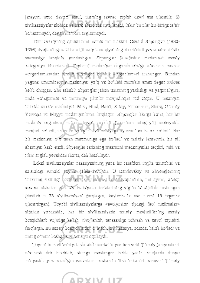 jarayoni uzoq davom etadi, ularning ravnaq topish davri esa qisqadir; 5) sivilizatsiyalar alohida va berk sharoitda rivojlanadi, lekin bu ular bir-biriga ta’sir k о ’rsatmaydi, degan ma’noni anglatmaydi.           Danilevskiyning qarashlarini nemis mutafakkiri Osvald Shpengler (1880- 1936) rivojlantirgan. U ham ijtimoiy taraqqiyotning bir chiziqli yevropotsentristik sxemasiga tanqidiy yondashgan. Shpengler falsafasida madaniyat asosiy kategoriya hisoblanadi. Faylasuf madaniyat deganda о ’ziga о ’xshash boshqa «organizmlar»dan ajralib turadigan alohida «organizm»ni tushungan. Bundan yagona umuminsoniy madaniyat y о ’q va b о ’lishi mumkin emas degan xulosa kelib chiqqan. Shu sababli Shpengler jahon tarixining yaxlitligi va yagonaligini, unda « о ’zgarmas va umumiy» jihatlar mavjudligini rad etgan. U insoniyat tarixida sakkiz madaniyat: Misr, Hind, Bobil, Xitoy, Yunon-rim, Sharq, G’arbiy Yevropa va Mayya madaniyatlarini farqlagan. Shpengler fikriga k о ’ra, har bir madaniy organizm ma’lum hayot muddati (taxminan ming yil) mobaynida mavjud b о ’ladi, shundan s о ’ng u sivilizatsiyaga aylanadi va halok b о ’ladi. Har bir madaniyat о ’z teran mazmuniga ega b о ’ladi va tarixiy jarayonda bir xil ahamiyat kasb etadi. Shpengler tarixning mazmuni madaniyatlar taqdiri, ruhi va tilini anglab yetishdan iborat, deb hisoblaydi.           Lokal sivilizatsiyalar nazariyasining yana bir tarafdori ingliz tarixchisi va sotsiologi Arnold Toynbi (1889-1975)dir. U Danilevskiy va Shpenglerning tarixning siklliligi haqidagi fikr-mulohazalarini rivojlantirib, uni ayrim, о ’ziga xos va nisbatan berk sivilizatsiyalar tarixlarining yig’indisi sifatida tushungan (dastlab u 23 sivilizatsiyani farqlagan, keyinchalik esa ularni 13 tagacha qisqartirgan). Toynbi sivilizatsiyalarga «evolyusion tipdagi faol tuzilmalar» sifatida yondashib, har bir sivilizatsiyada tarixiy mavjudlikning asosiy bosqichlari: vujudga kelish, rivojlanish, tanazzulga uchrash va zavol topishni farqlagan. Bu asosiy bosqichlardan о ’tgach, sivilizatsiya, odatda, halok b о ’ladi va uning о ’rnini boshqa sivilizatsiya egallaydi.           Toynbi bu sivilizatsiyalarda oldinma-ketin yuz beruvchi ijtimoiy jarayonlarni о ’xshash deb hisoblab, shunga asoslangan holda yaqin kelajakda dunyo miqyosida yuz beradigan voqealarni bashorat qilish imkonini beruvchi ijtimoiy 