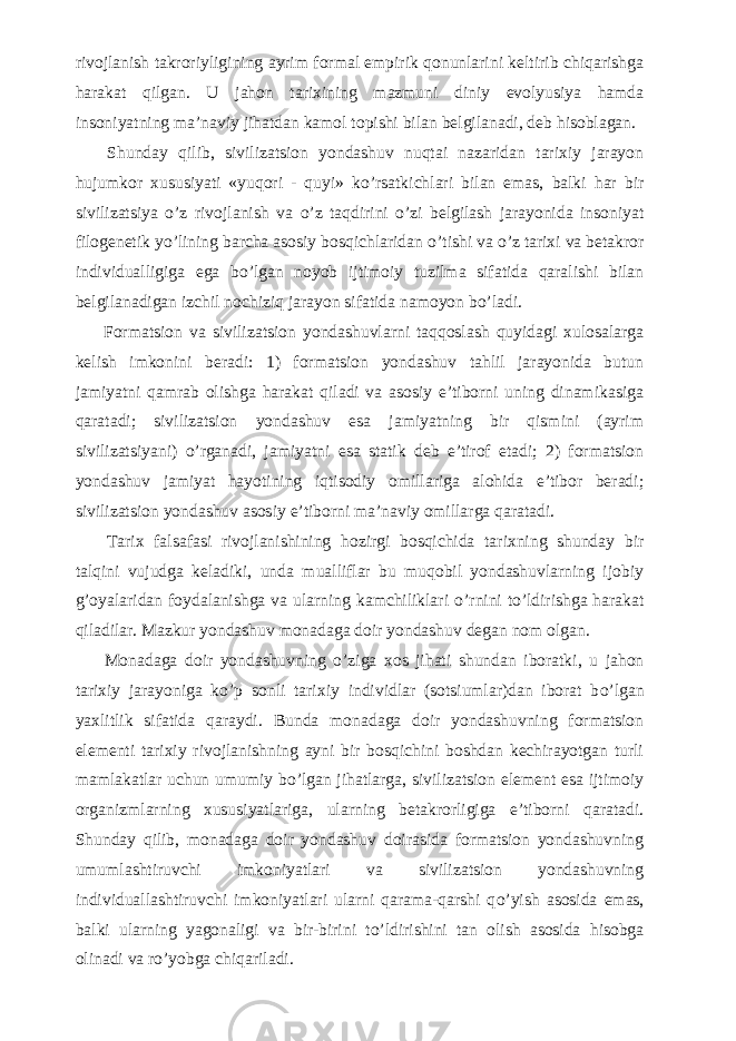 rivojlanish takroriyligining ayrim formal empirik qonunlarini keltirib chiqarishga harakat qilgan. U jahon tarixining mazmuni diniy evolyusiya hamda insoniyatning ma’naviy jihatdan kamol topishi bilan belgilanadi, deb hisoblagan.           Shunday qilib, sivilizatsion yondashuv nuqtai nazaridan tarixiy jarayon hujumkor xususiyati «yuqori - quyi» k о ’rsatkichlari bilan emas, balki har bir sivilizatsiya о ’z rivojlanish va о ’z taqdirini о ’zi belgilash jarayonida insoniyat filogenetik y о ’lining barcha asosiy bosqichlaridan о ’tishi va о ’z tarixi va betakror individualligiga ega b о ’lgan noyob ijtimoiy tuzilma sifatida qaralishi bilan belgilanadigan izchil nochiziq jarayon sifatida namoyon b о ’ladi.           Formatsion va sivilizatsion yondashuvlarni taqqoslash quyidagi xulosalarga kelish imkonini beradi: 1) formatsion yondashuv tahlil jarayonida butun jamiyatni qamrab olishga harakat qiladi va asosiy e’tiborni uning dinamikasiga qaratadi; sivilizatsion yondashuv esa jamiyatning bir qismini (ayrim sivilizatsiyani) о ’rganadi, jamiyatni esa statik deb e’tirof etadi; 2) formatsion yondashuv jamiyat hayotining iqtisodiy omillariga alohida e’tibor beradi; sivilizatsion yondashuv asosiy e’tiborni ma’naviy omillarga qaratadi.           Tarix falsafasi rivojlanishining hozirgi bosqichida tarixning shunday bir talqini vujudga keladiki, unda mualliflar bu muqobil yondashuvlarning ijobiy g’oyalaridan foydalanishga va ularning kamchiliklari о ’rnini t о ’ldirishga harakat qiladilar. Mazkur yondashuv monadaga doir yondashuv degan nom olgan.           Monadaga doir yondashuvning о ’ziga xos jihati shundan iboratki, u jahon tarixiy jarayoniga k о ’p sonli tarixiy individlar (sotsiumlar)dan iborat b о ’lgan yaxlitlik sifatida qaraydi. Bunda monadaga doir yondashuvning formatsion elementi tarixiy rivojlanishning ayni bir bosqichini boshdan kechirayotgan turli mamlakatlar uchun umumiy b о ’lgan jihatlarga, sivilizatsion element esa ijtimoiy organizmlarning xususiyatlariga, ularning betakrorligiga e’tiborni qaratadi. Shunday qilib, monadaga doir yondashuv doirasida formatsion yondashuvning umumlashtiruvchi imkoniyatlari va sivilizatsion yondashuvning individuallashtiruvchi imkoniyatlari ularni qarama-qarshi q о ’yish asosida emas, balki ularning yagonaligi va bir-birini t о ’ldirishini tan olish asosida hisobga olinadi va r о ’yobga chiqariladi. 