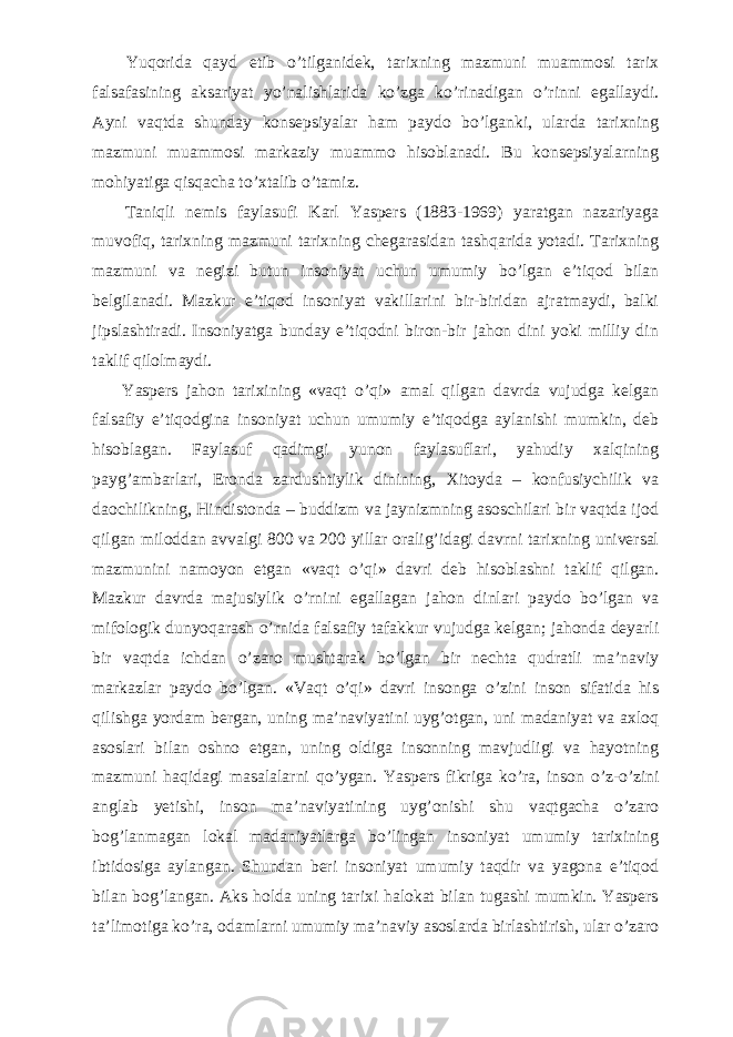           Yuqorida qayd etib о ’tilganidek, tarixning mazmuni muammosi tarix falsafasining aksariyat y о ’nalishlarida k о ’zga k о ’rinadigan о ’rinni egallaydi. Ayni vaqtda shunday konsepsiyalar ham paydo b о ’lganki, ularda tarixning mazmuni muammosi markaziy muammo hisoblanadi. Bu konsepsiyalarning mohiyatiga qisqacha t о ’xtalib о ’tamiz.           Taniqli nemis faylasufi Karl Yaspers (1883-1969) yaratgan nazariyaga muvofiq, tarixning mazmuni tarixning chegarasidan tashqarida yotadi. Tarixning mazmuni va negizi butun insoniyat uchun umumiy b о ’lgan e’tiqod bilan belgilanadi. Mazkur e’tiqod insoniyat vakillarini bir-biridan ajratmaydi, balki jipslashtiradi. Insoniyatga bunday e’tiqodni biron-bir jahon dini yoki milliy din taklif qilolmaydi.           Yaspers jahon tarixining «vaqt о ’qi» amal qilgan davrda vujudga kelgan falsafiy e’tiqodgina insoniyat uchun umumiy e’tiqodga aylanishi mumkin, deb hisoblagan. Faylasuf qadimgi yunon faylasuflari, yahudiy xalqining payg’ambarlari, Eronda zardushtiylik dinining, Xitoyda – konfusiychilik va daochilikning, Hindistonda – buddizm va jaynizmning asoschilari bir vaqtda ijod qilgan miloddan avvalgi 800 va 200 yillar oralig’idagi davrni tarixning universal mazmunini namoyon etgan «vaqt о ’qi» davri deb hisoblashni taklif qilgan. Mazkur davrda majusiylik о ’rnini egallagan jahon dinlari paydo b о ’lgan va mifologik dunyoqarash о ’rnida falsafiy tafakkur vujudga kelgan; jahonda deyarli bir vaqtda ichdan о ’zaro mushtarak b о ’lgan bir nechta qudratli ma’naviy markazlar paydo b о ’lgan. «Vaqt о ’qi» davri insonga о ’zini inson sifatida his qilishga yordam bergan, uning ma’naviyatini uyg’otgan, uni madaniyat va axloq asoslari bilan oshno etgan, uning oldiga insonning mavjudligi va hayotning mazmuni haqidagi masalalarni q о ’ygan. Yaspers fikriga k о ’ra, inson о ’z- о ’zini anglab yetishi, inson ma’naviyatining uyg’onishi shu vaqtgacha о ’zaro bog’lanmagan lokal madaniyatlarga b о ’lingan insoniyat umumiy tarixining ibtidosiga aylangan. Shundan beri insoniyat umumiy taqdir va yagona e’tiqod bilan bog’langan. Aks holda uning tarixi halokat bilan tugashi mumkin. Yaspers ta’limotiga k о ’ra, odamlarni umumiy ma’naviy asoslarda birlashtirish, ular о ’zaro 