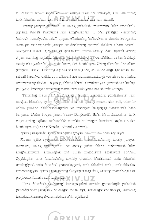 til topishini ta’minlashda kommunikatsiya ulkan rol о ’ynaydi, shu bois uning tarix falsafasi ba’zan kommunikativ tarix falsafasi deb ham ataladi.           Tarixiy jarayon mazmuni va uning y о ’nalishi muammosi bilan amerikalik faylasuf Frensis Fukuyama ham shug’ullangan. U о ’zi yaratgan «tarixning intihosi» nazariyasini taklif qilgan. «Tarixning intihosi»ni u shunda k о ’rganki, insoniyat oxir-oqibatda jamiyat va davlatning optimal shaklini albatta topadi. Fukuyama liberal g’oyalar va qarashlarni umuminsoniy ideal sifatida e’tirof etgan, ularning negizida insonning barcha ehtiyojlari qondirilishi va jamiyatdagi asosiy ziddiyatlar hal qilinishi lozim, deb hisoblagan. Uning fikricha, liberalizm jamiyatni tashkil etishning oqilona shakli sifatida, о ’z muqobiliga ega emas, shu sababli insoniyat oldida bu mafkurani boshqa mamlakatlarga yoyish va shu tariqa umuminsoniy davlat – siyosiy jabhada liberal demokratiyani yaratishdan boshqa y о ’l y о ’q. Insoniyat tarixining mazmunini Fukuyama ana shunda k о ’rgan.           Tarixning mazmunini tavsiflashga nisbatan boshqacha yondashuvlar ham mavjud. Masalan, ayrim faylasuflar tarix har qanday mazmundan xoli, odamlar uchun jumboq deb hisoblaganlar va insoniyat kelajagiga pessimistik baho berganlar (Artur Shopengauer, Yakov Burgxardt). Ba’zi bir mutafakkirlar tarix voqealarning oqilona tushuntirish mumkin b о ’lmagan irratsional oqimidir, deb hisoblaganlar (Fridrix Nitsshe, Eduard Gartman).           Tarix falsafasida tarixiy taraqqiyot g’oyasi ham muhim о ’rin egallaydi.           Xulosa qilib aytganda t arix falsafasi – bu falsafaning tarixiy jarayon mazmuni, uning qonuniyatlari va asosiy y о ’nalishlarini tushuntirish bilan shug’ullanuvchi, shuningdek uni bilish metodlarini asoslovchi b о ’limi. Quyidagilar tarix falsafasining tarkibiy qismlari hisoblanadi: tarix falsafasi ontologiyasi, tarix falsafasi gnoseologiyasi, tarix falsafasi tarixi, tarix falsafasi antropologiyasi. Tarix falsafasining dunyoqarashga doir, nazariy, metodologik va prognostik funksiyalari farqlanadi.           Tarix falsafasining hozirgi konsepsiyalari orasida gnoseologik y о ’nalish (tanqidiy tarix falsafasi), ontologik konsepsiya, aksiologik konsepsiya, tarixning texnokratik konsepsiyalari alohida о ’rin egallaydi. 