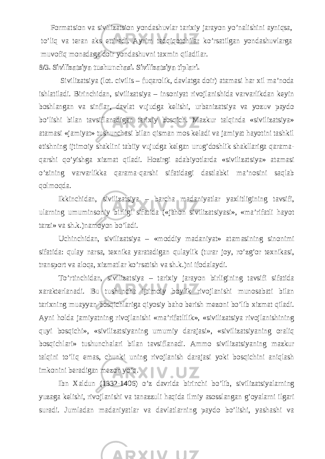           Formatsion va sivilizatsion yondashuvlar tarixiy jarayon y о ’nalishini ayniqsa, t о ’liq va teran aks ettiradi. Ayrim tadqiqotchilar k о ’rsatilgan yondashuvlarga muvofiq monadaga doir yondashuvni taxmin qiladilar. 8/3. Sivilizatsiya tushunchasi. Sivilizatsiya tiplari. Sivilizatsiya (lot. civilis – fuqarolik, davlatga doir) atamasi har xil ma’noda ishlatiladi. Birinchidan, sivilizatsiya – insoniyat rivojlanishida varvarlikdan keyin boshlangan va sinflar, davlat vujudga kelishi, urbanizatsiya va yozuv paydo bo’lishi bilan tavsiflanadigan tarixiy bosqich. Mazkur talqinda «sivilizatsiya» atamasi «jamiyat» tushunchasi bilan qisman mos keladi va jamiyat hayotini tashkil etishning ijtimoiy shaklini tabiiy vujudga kelgan urug’doshlik shakllariga qarama- qarshi qo’yishga xizmat qiladi. Hozirgi adabiyotlarda «sivilizatsiya» atamasi o’zining varvarlikka qarama-qarshi sifatidagi dastlabki ma’nosini saqlab qolmoqda. Ikkinchidan, sivilizatsiya – barcha madaniyatlar yaxlitligining tavsifi, ularning umuminsoniy birligi sifatida («jahon sivilizatsiyasi», «ma’rifatli hayot tarzi» va sh.k.)namoyon bo’ladi. Uchinchidan, sivilizatsiya – «moddiy madaniyat» atamasining sinonimi sifatida: qulay narsa, texnika yaratadigan qulaylik (turar joy, ro’zg’or texnikasi, transport va aloqa, xizmatlar ko’rsatish va sh.k.)ni ifodalaydi. To’rtinchidan, sivilizatsiya – tarixiy jarayon birligining tavsifi sifatida xarakterlanadi. Bu tushuncha ijtimoiy boylik rivojlanishi munosabati bilan tarixning muayyan bosqichlariga qiyosiy baho berish mezoni bo’lib xizmat qiladi. Ayni holda jamiyatning rivojlanishi «ma’rifatlilik», «sivilizatsiya rivojlanishining quyi bosqichi», «sivilizatsiyaning umumiy darajasi», «sivilizatsiyaning oraliq bosqichlari» tushunchalari bilan tavsiflanadi. Ammo sivilizatsiyaning mazkur talqini to’liq emas, chunki uning rivojlanish darajasi yoki bosqichini aniqlash imkonini beradigan mezon yo’q. Ibn Xaldun (1332-1406) o’z davrida birinchi bo’lib, sivilizatsiyalarning yuzaga kelishi, rivojlanishi va tanazzuli haqida ilmiy asosslangan g’oyalarni ilgari suradi. Jumladan madaniyatlar va davlatlarning paydo bo’lishi, yashashi va 