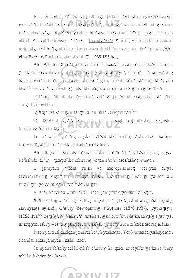 For o biy davlatlarni fozil va johillarga ajratadi. Fozil shahar yuksak axloqli va ma’rifatli kishi tomonidan boshqarilishi, bu da’vat shahar aholisining o’zaro ko’maklashuviga, bir-biriga yordam berishga asoslanadi. “Odamlarga nisbatdan ularni birlashtirib turuvchi ibtibo - insoniylikdir . Shu tufayli odamlar odamzod turkumiga oid bo’lgani uchun ham o’zaro tinchilikda yashamoqlari lozim”. (Abu Nasr Farobiy, Fozil odamlar shahri. T., 1993 186-bet) Abu Ali ibn Sino “Ijorat va tarbi’at asosida inson o’z shahsiy talablari jihatidan boshqalardan, ajralgan holda yashay olmaydi, chunki u insoniyatning boshqa vakillari bilan munosabatda bo’libgina, ularni qondirishi mumkin”, deb hisoblanadi. U insonlarning jamiyatda tutgan o’rniga ko’ra 3 guruxga bo’ladi: a) Davlat idoralarda hizmat qiluvchi va jamiyatni boshqarish ishi bilan shug’ullanuvchilar. b) Xojat va zaruriy mashg’ulotlari ishlab chiqaruvchilar. v) Davlatni qo’riqlash, uni turli tashqi xujumlardan saqlashni ta’minlaydigan harbiylar. Ibn Sino jamiyatning paydo bo’lishi kishilarning birdamlikka bo’lgan tabiiy ehtiyotidan kelib chiqqanligini ko’rsatgan. Abu Rayxon Beruniy birinchilardan bo’lib tsivilizatsiyalarning paydo bo’lishida tabiiy – geografik muhitning tutgan o’rnini asoslashga uringan. U jamiyatni “idora qilish va boshqarishning mohiyati aziyat chekkanlarning xuquqlarini himoya qilish, birovlarning tinchligi yo’lida o’z tinchligini yo’qotishdan iborat” deb bilgan. Alisher Navoiy o’z asarlarida “ideal jamiyat” qiyofasini chizgan. XIX asrning o’rtalariga kelib jamiyat, uning isti q bolini o’rganish h ayotiy zaruriyatga aylandi. G’arbiy Yevropaning T.Spenser (1820-1907), Dyurxgeym (1858-1917) Gegelg’, M.Veber, V.Pareno singari olimlari Marks, Engelg’s jamiyat taraqqiyoti tabiiy – tarixiy jarayon, murakkab ijtimoiy tizim sifatida tadqiq etdilar. Insoniyat azal-az a ldan jamiyat bo’lib yashagan. Yer kurrasida yashayotgan odamlar oilasi jamiyatni tashil etadi. Jamiyatni falsafiy ta hl il q ilish o’zining bir qator tamoyillariga ko’ra ilmiy ta h lil q ilishdan farqlanadi. 