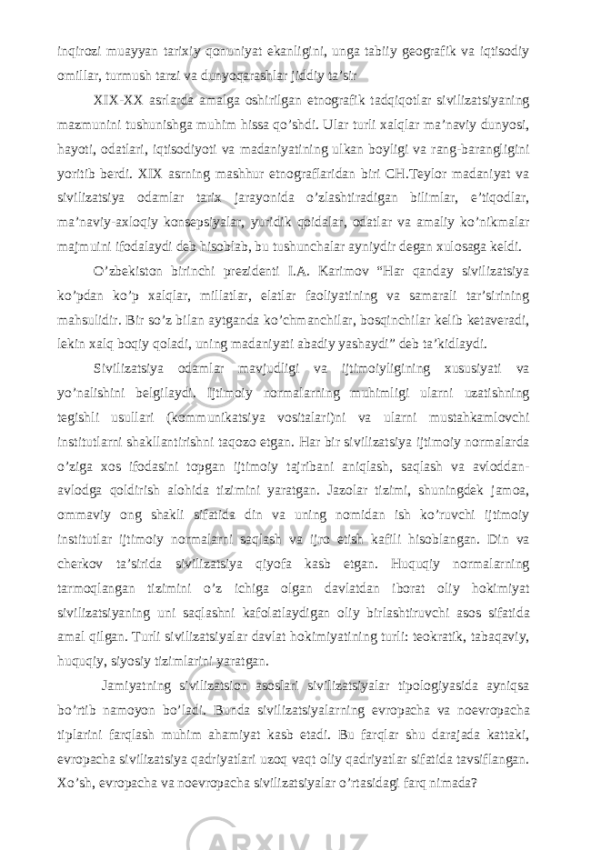 inqirozi muayyan tarixiy qonuniyat ekanligini, unga tabiiy geografik va iqtisodiy omillar, turmush tarzi va dunyoqarashlar jiddiy ta’sir XIX-XX asrlarda amalga oshirilgan etnografik tadqiqotlar sivilizatsiyaning mazmunini tushunishga muhim hissa qo’shdi. Ular turli xalqlar ma’naviy dunyosi, hayoti, odatlari, iqtisodiyoti va madaniyatining ulkan boyligi va rang-barangligini yoritib berdi. XIX asrning mashhur etnograflaridan biri CH.Teylor madaniyat va sivilizatsiya odamlar tarix jarayonida o’zlashtiradigan bilimlar, e’tiqodlar, ma’naviy-axloqiy konsepsiyalar, yuridik qoidalar, odatlar va amaliy ko’nikmalar majmuini ifodalaydi deb hisoblab, bu tushunchalar ayniydir degan xulosaga keldi. O’zbekiston birinchi prezidenti I.A. Karimov “Har qanday sivilizatsiya ko’pdan ko’p xalqlar, millatlar, elatlar faoliyatining va samarali tar’sirining mahsulidir. Bir so’z bilan aytganda ko’chmanchilar, bosqinchilar kelib ketaveradi, lekin xalq boqiy qoladi, uning madaniyati abadiy yashaydi” deb ta’kidlaydi. Sivilizatsiya odamlar mavjudligi va ijtimoiyligining xususiyati va yo’nalishini belgilaydi. Ijtimoiy normalarning muhimligi ularni uzatishning tegishli usullari (kommunikatsiya vositalari)ni va ularni mustahkamlovchi institutlarni shakllantirishni taqozo etgan. Har bir sivilizatsiya ijtimoiy normalarda o’ziga xos ifodasini topgan ijtimoiy tajribani aniqlash, saqlash va avloddan- avlodga qoldirish alohida tizimini yaratgan. Jazolar tizimi, shuningdek jamoa, ommaviy ong shakli sifatida din va uning nomidan ish ko’ruvchi ijtimoiy institutlar ijtimoiy normalarni saqlash va ijro etish kafili hisoblangan. Din va cherkov ta’sirida sivilizatsiya qiyofa kasb etgan. Huquqiy normalarning tarmoqlangan tizimini o’z ichiga olgan davlatdan iborat oliy hokimiyat sivilizatsiyaning uni saqlashni kafolatlaydigan oliy birlashtiruvchi asos sifatida amal qilgan. Turli sivilizatsiyalar davlat hokimiyatining turli: teokratik, tabaqaviy, huquqiy, siyosiy tizimlarini yaratgan. Jamiyatning sivilizatsion asoslari sivilizatsiyalar tipologiyasida ayniqsa bo’rtib namoyon bo’ladi. Bunda sivilizatsiyalarning evropacha va noevropacha tiplarini farqlash muhim ahamiyat kasb etadi. Bu farqlar shu darajada kattaki, evropacha sivilizatsiya qadriyatlari uzoq vaqt oliy qadriyatlar sifatida tavsiflangan. Xo’sh, evropacha va noevropacha sivilizatsiyalar o’rtasidagi farq nimada? 