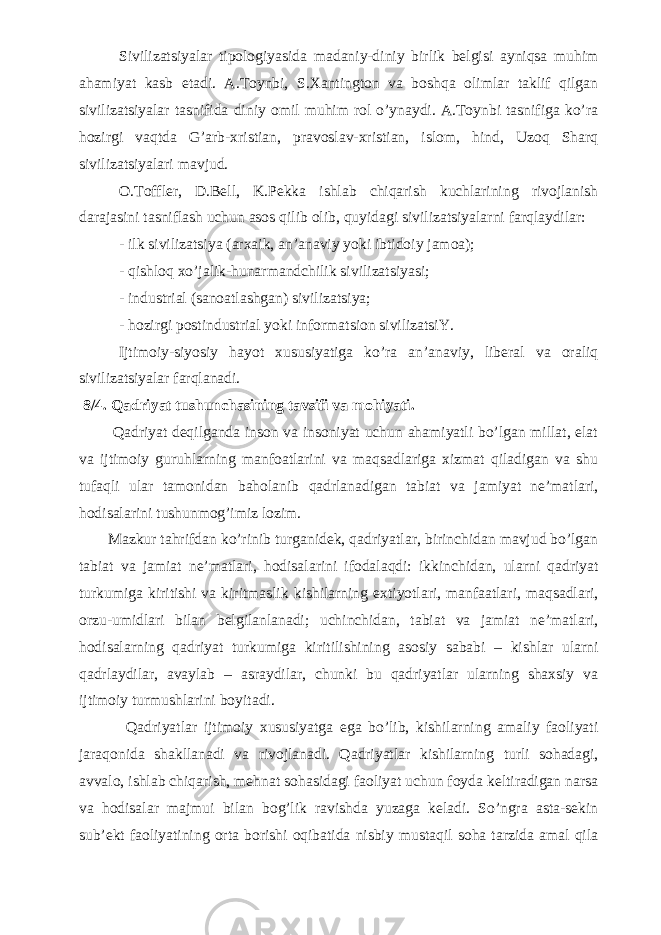 Sivilizatsiyalar tipologiyasida madaniy-diniy birlik belgisi ayniqsa muhim ahamiyat kasb etadi. A.Toynbi, S.Xantington va boshqa olimlar taklif qilgan sivilizatsiyalar tasnifida diniy omil muhim rol o’ynaydi. A.Toynbi tasnifiga ko’ra hozirgi vaqtda G’arb-xristian, pravoslav-xristian, islom, hind, Uzoq Sharq sivilizatsiyalari mavjud. O.Toffler, D.Bell, K.Pekka ishlab chiqarish kuchlarining rivojlanish darajasini tasniflash uchun asos qilib olib, quyidagi sivilizatsiyalarni farqlaydilar: - ilk sivilizatsiya (arxaik, an’anaviy yoki ibtidoiy jamoa); - qishloq xo’jalik-hunarmandchilik sivilizatsiyasi; - industrial (sanoatlashgan) sivilizatsiya; - hozirgi postindustrial yoki informatsion sivilizatsiY. Ijtimoiy-siyosiy hayot xususiyatiga ko’ra an’anaviy, liberal va oraliq sivilizatsiyalar farqlanadi. 8/ 4. Qadriyat tushunchasining tavsifi va mohiyati . Qadriуat deqilganda inson va insoniyat uchun ahamiyatli bo’lgan millat, elat va ijtimoiy guruhlarning manfoatlarini va maqsadlariga xizmat qiladigan va shu tufaqli ular tamonidan baholanib qadrlanadigan tabiat va jamiyat ne’matlari, hodisalarini tushunmog’imiz lozim. Mazkur tahrifdan ko’rinib turganidek, qadriyatlar, birinchidan mavjud bo’lgan tabiat va jamiat ne’matlari, hodisalarini ifodalaqdi: ikkinchidan, ularni qadriyat turkumiga kiritishi va kiritmaslik kishilarning extiyotlari, manfaatlari, maqsadlari, orzu-umidlari bilan belgilanlanadi; uchinchidan, tabiat va jamiat ne’matlari, hodisalarning qadriyat turkumiga kiritilishining asosiy sababi – kishlar ularni qadrlaydilar, avaylab – asraydilar, chunki bu qadriyatlar ularning shaxsiy va ijtimoiy turmushlarini boyitadi. Qadriyatlar ijtimoiy xususiyatga ega bo’lib, kishilarning amaliy faoliyati jaraqonida shakllanadi va rivojlanadi. Qadriyatlar kishilarning turli sohadagi, avvalo, ishlab chiqarish, mehnat sohasidagi faoliyat uchun foyda keltiradigan narsa va hodisalar majmui bilan bog’lik ravishda yuzaga keladi. So’ngra asta-sekin sub’ekt faoliyatining orta borishi oqibatida nisbiy mustaqil soha tarzida amal qila 