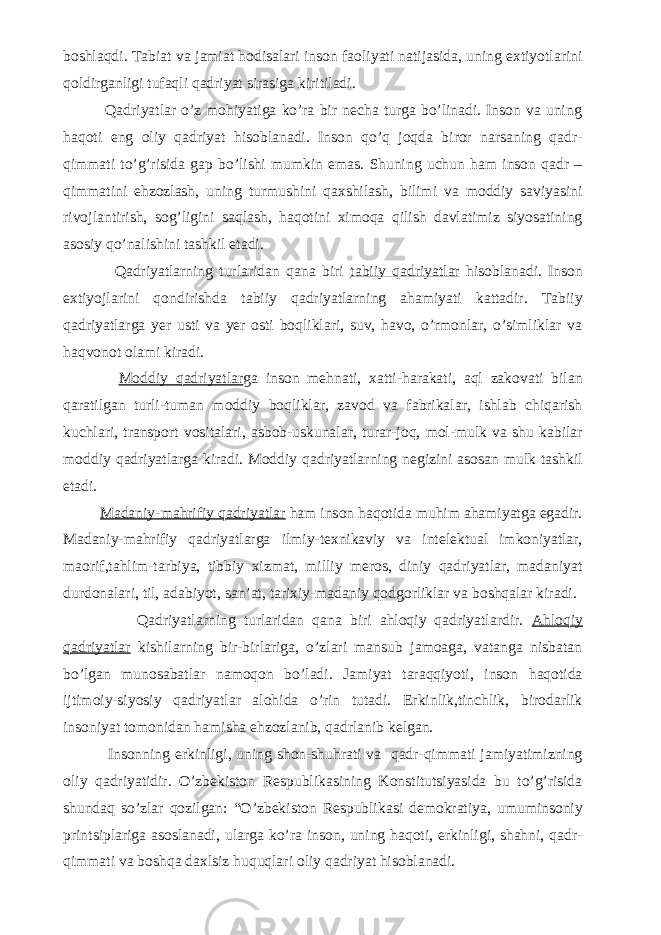 boshlaqdi. Tabiat va jamiat hodisalari inson faoliyati natijasida, uning extiyotlarini qoldirganligi tufaqli qadriyat sirasiga kiritiladi. Qadriyatlar o’z mohiyatiga ko’ra bir necha turga bo’linadi. Inson va uning haqoti eng oliy qadriyat hisoblanadi. Inson qo’q joqda biror narsaning qadr- qimmati to’g’risida gap bo’lishi mumkin emas. Shuning uchun ham inson qadr – qimmatini ehzozlash, uning turmushini qaxshilash, bilimi va moddiy saviyasini rivojlantirish, sog’ligini saqlash, haqotini ximoqa qilish davlatimiz siyosatining asosiy qo’nalishini tashkil etadi. Qadriyatlarning turlaridan qana biri tabiiy qadriyatlar hisoblanadi. Inson extiyojlarini qondirishda tabiiy qadriyatlarning ahamiyati kattadir. Tabiiy qadriyatlarga yer usti va yer osti boqliklari, suv, havo, o’rmonlar, o’simliklar va haqvonot olami kiradi. Moddiy qadriyatlar ga inson mehnati, xatti-harakati, aql zakovati bilan qaratilgan turli-tuman moddiy boqliklar, zavod va fabrikalar, ishlab chiqarish kuchlari, transport vositalari, asbob-uskunalar, turar-joq, mol-mulk va shu kabilar moddiy qadriyatlarga kiradi. Moddiy qadriyatlarning negizini asosan mulk tashkil etadi. Madaniy-mahrifiy qadriyatlar ham inson haqotida muhim ahamiyatga egadir. Madaniy-mahrifiy qadriyatlarga ilmiy-texnikaviy va intelektual imkoniyatlar, maorif,tahlim-tarbiya, tibbiy xizmat, milliy meros, diniy qadriyatlar, madaniyat durdonalari, til, adabiyot, san’at, tarixiy-madaniy qodgorliklar va boshqalar kiradi. Qadriyatlarning turlaridan qana biri ahloqiy qadriyatlardir. Ahloqiy qadriyatlar kishilarning bir-birlariga, o’zlari mansub jamoaga, vatanga nisbatan bo’lgan munosabatlar namoqon bo’ladi. Jamiyat taraqqiyoti, inson haqotida ijtimoiy-siyosiy qadriyatlar alohida o’rin tutadi. Erkinlik,tinchlik, birodarlik insoniyat tomonidan hamisha ehzozlanib, qadrlanib kelgan. Insonning erkinligi, uning shon-shuhrati va qadr-qimmati jamiyatimizning oliy qadriyatidir. O’zbekiston Respublikasining Konstitutsiyasida bu to’g’risida shundaq so’zlar qozilgan: “O’zbekiston Respublikasi demokratiya, umuminsoniy printsiplariga asoslanadi, ularga ko’ra inson, uning haqoti, erkinligi, shahni, qadr- qimmati va boshqa daxlsiz huquqlari oliy qadriyat hisoblanadi. 