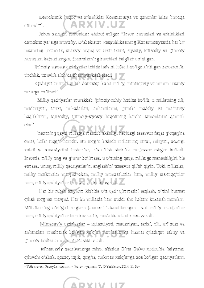  Demokratik huquq va erkinliklar Konstitutsiya va qonunlar bilan himoqa qilinadi” 1 . Jahon xalqlari tomonidan ehtirof etilgan “Inson huquqlari va erkinliklari demokratiya”siga muvofiy, O’zbekiston Respublikasining Konstitutsiyasida har bir insonning fuqarolik, shaxsiy huquq va erkinliklari, siyosiy, iqtisodiy va ijtimoiy huquqlari kafolatlangan, fuqorolarning burchlari belgilab qo’qilgan. Ijtimoiy-siyosiy qadriyatlar ichida istiylol tufaqli qo’lga kiritilgan barqarorlik, tinchlik, totuvlik alohida ahamiyat kasb etadi. Qadriyatlar amal qilish doirasiga ko’ra milliy, mintaqaviy va umum insoniy turlarga bo’linadi. Milliy qadriyatlar murakkab ijtimoiy-ruhiy hodisa bo’lib, u millatning tili, madaniyati, tarixi, urf-odatlari, anhanalarini, jamiki moddiy va ma’naviy boqliklarini, iqtisodiy, ijtimoiy-siyosiy haqotining barcha tomonlarini qamrab oladi. Insonning qaysi millatga mansub ekanligi haqidagi tasavvur faqat g’oqagina emas, balki tuqg’u hamdir. Bu tuqg’u kishida millatning tarixi, ruhiyati, xozirgi xolati va xususiyatini tushunish, his qilish shaklida mujassamlashgan bo’ladi. Insonda milliy ong va g’urur bo’lmasa, u o’zining qaqsi millatga mansubligini his etmasa, uning milliy qadriyatlarini anglashini tassavur qilish qiyin. Toki millatlar, milliy mafkuralar mavjud ekan, milliy munosabatlar ham, milliy xis-tuqg’ular ham, milliy qadriyatlar ham saqlanib qolaveradi. Har bir ruhan sog’lom kishida o’z qadr-qimmatini saqlash, o’zini hurmat qilish tuqg’usi mavjud. Har bir millatda ham xuddi shu holatni kuzatish mumkin. Millatlarning o’zligini anglash jaraqoni takomillashgan sari milliy manfaatlar ham, milliy qadriyatlar ham kuchaqib, mustahkamlanib boraveradi. Mintaqaviy qadriyatlar – iqtisodiyoti, madaniyati, tarixi, tili, urf-odat va anhanalari mushtarak bo’lgan xalqlar manfaatlariga hizmat qiladigan tabiiy va ijtimoiy hodisalar majmuini tashkil etadi. Mintaqaviy qadriyatlarga misol sifatida O’rta Osiyo xududida istiyomat qiluvchi o’zbek, qozoq, tojik, qirg’iz, turkman xalqlariga xos bo’lgan qadriyatlarni 1 Ўзбекистон Республикасининг Конституцияси, T., O ’ zbekiston , 2014. 11-бет 