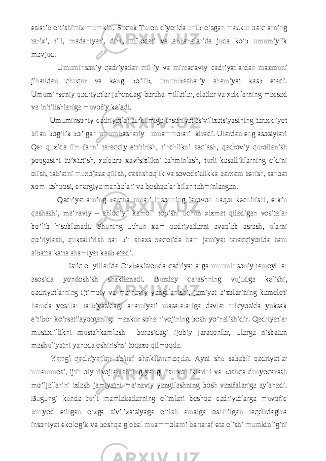 eslatib o’tishimiz mumkin. Buquk Turon diyorida unib-o’sgan mazkur xalqlarning tarixi, tili, madaniyati, dini, urf-odati va anhanalarida juda ko’p umumiylik mavjud. Umuminsoniy qadriyatlar milliy va mintaqaviy qadriyatlardan mazmuni jihatidan chuqur va keng bo’lib, umumbashariy ahamiyat kasb etadi. Umuminsoniy qadriyatlar jahondagi barcha millatlar, elatlar va xalqlarning maqsad va initilishlariga muvofiy keladi. Umuminsoniy qadriyatlar turkumiga insoniyat tsivilizatsiyasining taraqqiyot bilan bog’lik bo’lgan umumbashariy muammolari kiradi. Ulardan eng asosiylari Qer quzida ilm-fanni taraqqiy ettitirish, tinchlikni saqlash, qadroviy qurollanish poqgasini to’xtatish, xalqaro xavfsizlikni tahminlash, turli kasalliklarning oldini olish, tabiatni muxofaza qilish, qashshoqlik va sovodsizlikka barxam berish, sanoat xom ashqosi, energiya manbalari va boshqalar bilan tahminlangan. Qadriyatlarning barcha turlari insonning farovon haqot kechirishi, erkin qashashi, ma’naviy – ahloqiy kamol topishi uchun xizmat qiladigan vositalar bo’lib hisoblanadi. Shuning uchun xam qadriyatlarni avaqlab asrash, ularni qo’riylash, quksaltirish xar bir shaxs xaqotida ham jamiyat taraqqiyotida ham albatta katta ahamiyat kasb etadi. Istiqlol yillarida O’zbekistonda qadriyatlarga umuminsoniy tamoyillar asosida yondoshish shakllanadi. Bunday qarashning vujudga kelishi, qadriyatlarning ijtimoiy va ma’naviy yangilanishi, jamiyat a’zolarining kamoloti hamda yoshlar tarbiyasidagi ahamiyati masalalariga davlat miqyosida yuksak e’tibor ko’rsatilayotganligi mazkur soha rivojining bosh yo’nalishidir. Qadriyatlar mustaqillikni mustahkamlash borasidagi ijobiy jaraqonlar, ularga nisbatan mashuliyatni yanada oshirishni toqazo qilmoqda. Yangi qadriyatlar tizimi shakllanmoqda . Ayni shu sababli qadriyatlar muammosi, ijtimoiy rivojlanishning yangi ustuvorliklarini va boshqa dunyoqarash mо’ljallarini izlash jamiyatni ma’naviy yangilashning bosh vazifalariga aylanadi. Bugungi kunda turli mamlakatlarning olimlari boshqa qadriyatlarga muvofiq bunyod etilgan о’zga sivilizatsiyaga о’tish amalga oshirilgan taqdirdagina insoniyat ekologik va boshqa global muammolarni bartaraf eta olishi mumkinligini 