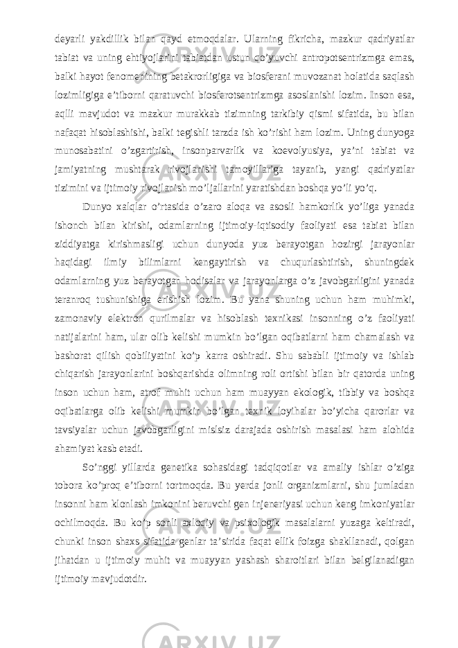 deyarli yakdillik bilan qayd etmoqdalar. Ularning fikricha, mazkur qadriyatlar tabiat va uning ehtiyojlarini tabiatdan ustun qо’yuvchi antropotsentrizmga emas, balki hayot fenomenining betakrorligiga va biosferani muvozanat holatida saqlash lozimligiga e’tiborni qaratuvchi biosferotsentrizmga asoslanishi lozim. Inson esa, aqlli mavjudot va mazkur murakkab tizimning tarkibiy qismi sifatida, bu bilan nafaqat hisoblashishi, balki tegishli tarzda ish kо’rishi ham lozim. Uning dunyoga munosabatini о’zgartirish, insonparvarlik va koevolyusiya, ya’ni tabiat va jamiyatning mushtarak rivojlanishi tamoyillariga tayanib, yangi qadriyatlar tizimini va ijtimoiy rivojlanish mо’ljallarini yaratishdan boshqa yо’li yо’q. Dunyo xalqlar o’rtasida o’zaro aloqa va asosli hamkorlik yo’liga yanada ishonch bilan kirishi, odamlarning ijtimoiy-iqtisodiy faoliyati esa tabiat bilan ziddiyatga kirishmasligi uchun dunyoda yuz berayotgan hozirgi jarayonlar haqidagi ilmiy bilimlarni kengaytirish va chuqurlashtirish, shuningdek odamlarning yuz berayotgan hodisalar va jarayonlarga o’z javobgarligini yanada teranroq tushunishiga erishish lozim. Bu yana shuning uchun ham muhimki, zamonaviy elektron qurilmalar va hisoblash texnikasi insonning o’z faoliyati natijalarini ham, ular olib kelishi mumkin bo’lgan oqibatlarni ham chamalash va bashorat qilish qobiliyatini ko’p karra oshiradi. Shu sababli ijtimoiy va ishlab chiqarish jarayonlarini boshqarishda olimning roli ortishi bilan bir qatorda uning inson uchun ham, atrof muhit uchun ham muayyan ekologik, tibbiy va boshqa oqibatlarga olib kelishi mumkin bo’lgan texnik loyihalar bo’yicha qarorlar va tavsiyalar uchun javobgarligini mislsiz darajada oshirish masalasi ham alohida ahamiyat kasb etadi. So’nggi yillarda genetika sohasidagi tadqiqotlar va amaliy ishlar o’ziga tobora ko’proq e’tiborni tortmoqda. Bu yerda jonli organizmlarni, shu jumladan insonni ham klonlash imkonini beruvchi gen injeneriyasi uchun keng imkoniyatlar ochilmoqda. Bu ko’p sonli axloqiy va psixologik masalalarni yuzaga keltiradi, chunki inson shaxs sifatida genlar ta’sirida faqat ellik foizga shakllanadi, qolgan jihatdan u ijtimoiy muhit va muayyan yashash sharoitlari bilan belgilanadigan ijtimoiy mavjudotdir. 