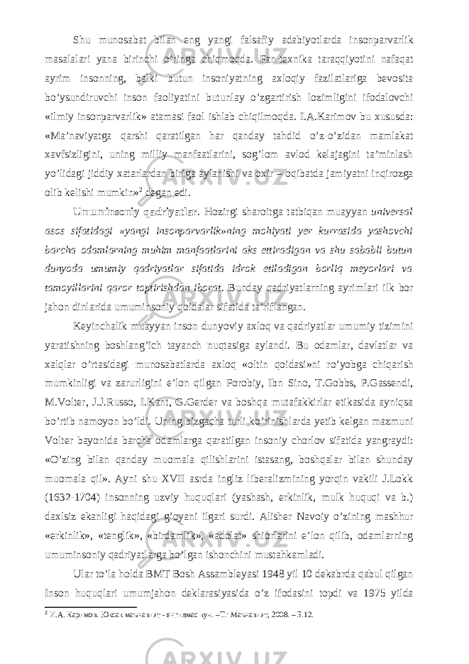 Shu munosabat bilan eng yangi falsafiy adabiyotlarda insonparvarlik masalalari yana birinchi o’ringa chiqmoqda. Fan-texnika taraqqiyotini nafaqat ayrim insonning, balki butun insoniyatning axloqiy fazilatlariga bevosita bo’ysundiruvchi inson faoliyatini butunlay o’zgartirish lozimligini ifodalovchi «ilmiy insonparvarlik» atamasi faol ishlab chiqilmoqda. I.A.Karimov bu xususda: «Ma’naviyatga qarshi qaratilgan har qanday tahdid o’z-o’zidan mamlakat xavfsizligini, uning milliy manfaatlarini, sog’lom avlod kelajagini ta’minlash yo’lidagi jiddiy xatarlardan biriga aylanishi va oxir – oqibatda jamiyatni inqirozga olib kelishi mumkin» 2 degan edi. Umuminsoniy qadriyatlar . Hozirgi sharoitga tatbiqan muayyan universal asos sifatidagi «yangi insonparvarlik»ning mohiyati yer kurrasida yashovchi barcha odamlarning muhim manfaatlarini aks ettiradigan va shu sababli butun dunyoda umumiy qadriyatlar sifatida idrok etiladigan borliq meyorlari va tamoyillarini qaror toptirishdan iborat . Bunday qadriyatlarning ayrimlari ilk bor jahon dinlarida umuminsoniy qoidalar sifatida ta’riflangan. Keyinchalik muayyan inson dunyoviy axloq va qadriyatlar umumiy tizimini yaratishning boshlang’ich tayanch nuqtasiga aylandi. Bu odamlar, davlatlar va xalqlar o’rtasidagi munosabatlarda axloq «oltin qoidasi»ni ro’yobga chiqarish mumkinligi va zarurligini e’lon qilgan Forobiy, Ibn Sino, T.Gobbs, P.Gassendi, M.Volter, J.J.Russo, I.Kant, G.Gerder va boshqa mutafakkirlar etikasida ayniqsa bo’rtib namoyon bo’ldi. Uning bizgacha turli ko’rinishlarda yetib kelgan mazmuni Volter bayonida barcha odamlarga qaratilgan insoniy chorlov sifatida yangraydi: «O’zing bilan qanday muomala qilishlarini istasang, boshqalar bilan shunday muomala qil». Ayni shu XVII asrda ingliz liberalizmining yorqin vakili J.Lokk (1632-1704) insonning uzviy huquqlari (yashash, erkinlik, mulk huquqi va b.) daxlsiz ekanligi haqidagi g’oyani ilgari surdi. Alisher Navoiy o’zining mashhur «erkinlik», «tenglik», «birdamlik», «adolat» shiorlarini e’lon qilib, odamlarning umuminsoniy qadriyatlarga bo’lgan ishonchini mustahkamladi. Ular to’la holda BMT Bosh Assambleyasi 1948 yil 10 dekabrda qabul qilgan Inson huquqlari umumjahon deklarasiyasida o’z ifodasini topdi va 1975 yilda 2 И.А. Каримов. Юксак маънавият - енгилмас куч. –Т.: Маънавият, 2008. – Б.12. 