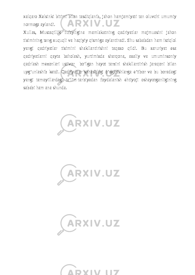 xalqaro Xelsinki bitimi bilan tasdiqlanib, jahon hamjamiyati tan oluvchi umumiy normaga aylandi. Xullas, Mustaqillik tufayligina mamlakatning qadriyatlar majmuasini jahon tizimining teng xuquqli va haqiyiy qismiga aylantiradi. Shu sababdan ham istiqlol yan gi qadriyatlar tizimini shakllantirishni taqazo qildi. Bu zaruriyat esa qadriyatlarni qayta baholash, yurtimizda sharqona, azaliy va umuminsoniy qadrlash mezonlari ustivor bo’lgan hayot tarzini shakllantirish jaraqoni bilan uyg’unlashib ketdi. Qadriyatlar sohasidagi o’zgarishlarga e’tibor va bu boradagi yangi tamoyillardagi ta’lim-tarbiyadan foydalanish ehtiyoji oshayotganligining sababi ham ana shunda. 