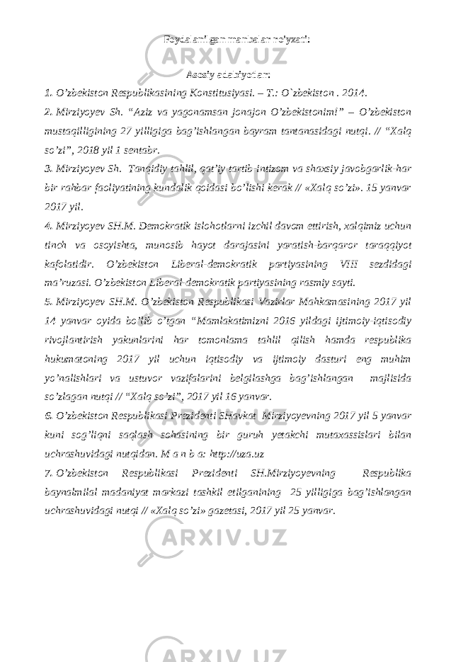 Foydalanilgan manbalar ro&#39;yxati: Аsоsiy adabiyotlar: 1. O’zbеkistоn Rеspublikаsining Kоnstitusiyasi. – T.: O`zbеkistоn . 201 4 . 2. Mirziyoyev Sh. “Aziz va yagonamsan jonajon О’zbekistonim!” – О’zbekiston mustaqilligining 27 yilligiga bag’ishlangan bayram tantanasidagi nutqi. // “Xalq so’zi”, 2018 yil 1 sentabr. 3. Mirziyoyev Sh. Tanqidiy tahlil, qat’iy tartib-intizom va shaxsiy javobgarlik-har bir rahbar faoliyatining kundalik qoidasi bo’lishi kerak // «Xalq so’zi». 15 yanvar 2017 yil. 4. Mirziyoyev SH.M. Demokratik islohotlarni izchil davom ettirish, xalqimiz uchun tinch va osoyishta, munosib hayot darajasini yaratish-barqaror taraqqiyot kafolatidir. O’zbekiston Liberal-demokratik partiyasining VIII sezdidagi ma’ruzasi. O’zbekiston Liberal-demokratik partiyasining rasmiy sayti. 5. Mirziyoyev SH.M. O’zbekiston Respublikasi Vazirlar Mahkamasining 2017 yil 14 yanvar oyida bo’lib o’tgan “Mamlakatimizni 2016 yildagi ijtimoiy-iqtisodiy rivojlantirish yakunlarini har tomonlama tahlil qilish hamda respublika hukumatoning 2017 yil uchun iqtisodiy va ijtimoiy dasturi eng muhim yo’nalishlari va ustuvor vazifalarini belgilashga bag’ishlangan majlisida so’zlagan nutqi // “Xalq so’zi”, 2017 yil 16 yanvar. 6. O’zbekiston Respublikasi Prezidenti SHavkat Mirziyoyevning 2017 yil 5 yanvar kuni sog’liqni saqlash sohasining bir guruh yetakchi mutaxassislari bilan uchrashuvidagi nutqidan. M a n b a: http://uza.uz 7. O’zbekiston Respublikasi Prezidenti SH.Mirziyoyevning Respublika baynalmilal madaniyat markazi tashkil etilganining 25 yilligiga bag’ishlangan uchrashuvidagi nutqi // «Xalq so’zi» gazetasi, 2017 yil 25 yanvar. 