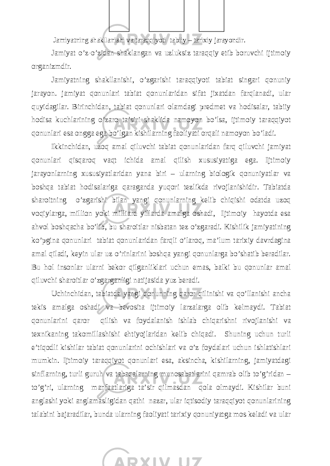  Jamiyatning shakllanishi va taraqqiyoti tabiiy – tarixiy jarayondir. Jamiyat o’z-o’zidan shaklangan va uzluksiz taraqqiy etib boruvchi ijtimoiy organizmdir. Jamiyatning shakllanishi, o’zgarishi taraqqiyoti tabiat singari qonuniy jarayon. jamiyat qonunlari tabiat qonunlaridan sifat jixatdan farqlanadi, ular quyidagilar. Birinchidan, tabiat qonunlari olamdagi predmet va hodisalar, tabiiy hodisa kuchlarining o’zaro ta’siri shaklida namoyon bo’lsa, ijtimoiy taraqqiyot qonunlari esa ongga ega bo’lgan kishilarning faoliyati orqali namoyon bo’ladi. Ikkinchidan, uzoq amal qiluvchi tabiat qonunlaridan farq qiluvchi jamiyat qonunlari qisqaroq vaqt ichida amal qilish xususiyatiga ega. Ijtimoiy jarayonlarning xususiyatlaridan yana biri – ularning biologik qonuniyatlar va boshqa tabiat hodisalariga qaraganda yuqori tezlikda rivojlanishidir. Tabiatda sharoitning o’zgarishi bilan yangi qonunlarning kelib chiqishi odatda uzoq voqiylarga, million yoki milliard yillarda amalga oshadi, Ijtimoiy hayotda esa ahvol boshqacha bo’lib, bu sharoitlar nisbatan tez o’zgaradi. Kishilik jamiyatining ko’pgina qonunlari tabiat qonunlaridan farqli o’laroq, ma’lum tarixiy davrdagina amal qiladi, keyin ular uz o’rinlarini boshqa yangi qonunlarga bo’shatib beradilar. Bu hol insonlar ularni bekor qilganliklari uchun emas, balki bu qonunlar amal qiluvchi sharoitlar o’zgarganligi natijasida yuz beradi. Uchinchidan, tabiatda yangi qonunning qaror qilinishi va qo’llanishi ancha tekis amalga oshadi va bevosita ijtimoiy larzalarga olib kelmaydi. Tabiat qonunlarini qaror qilish va foydalanish ishlab chiqarishni rivojlanishi va texnikaning takomillashishi ehtiyojlaridan kelib chiqadi. Shuning uchun turli e’tiqodli kishilar tabiat qonunlarini ochishlari va o’z foydalari uchun ishlatishlari mumkin. Ijtimoiy taraqqiyot qonunlari esa, aksincha, kishilarning, jamiyatdagi sinflarning, turli guruh va tabaqalarning munosabatlarini qamrab olib to’g’ridan – to’g’ri, ularning manfaatlariga ta’sir qilmasdan qola olmaydi. Kishilar buni anglashi yoki anglamasligidan qathi nazar, ular iqtisodiy taraqqiyot qonunlarining talabini bajaradilar, bunda ularning faoliyati tarixiy qonuniyatga mos keladi va ular 