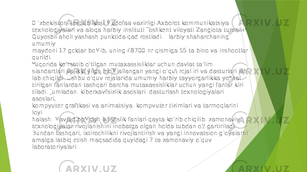 0 ‘zbekiston Respublikasi Mudofaa vazirligi Axborot kommunikatsiya texnologiyalari va aloqa harbiy inslituti Toshkent viloyati Zangiota tumani Quyosbli aholi yashash punktida qad rostladi. I larbiy shaharchaning umumiy maydoni 17 gcktar boMib, uning 48700 nr qismiga 55 ta bino va inshootlar qurildi. Yuqorida ko‘rsatib o&#39;tilgan mutaxassisliklar uchun davlat ta’lim siandartlari va ikki yilga moMjallangan yangi o‘qu\ rcjal.iri va dasturlari ish lab chiqildi. Ushbu o’quv rejalarida umumiy harbiy tayyorgarlikka yo*nal tirilgan fanlardan tashqari barcha mutaxassisliklar uchun yangi fanlar kiri tiladi. Jumladan. kiberxavfsizlik asoslari. dasturlash texnologiyalari asoslari, kompyuter graftkasi va animatsiya. kompvuter tizimlari va tarmoqlarini loyi halash. Mavjud boMgan ixlisoslik fanlari qayta ko’rib chiqilib. zamonaviy tcxnologiyalar rivojlanishini inobatga olgan holda tubdan o&#39;/.gartiriladi. Bundan tashqari, ixtirochilikni rivojlantirish va yangi innovatsion g‘oyalarni amalga latbiq etish maqsadida quyidagi 7 ta zamonaviy o‘quv laboratoriyalari: 