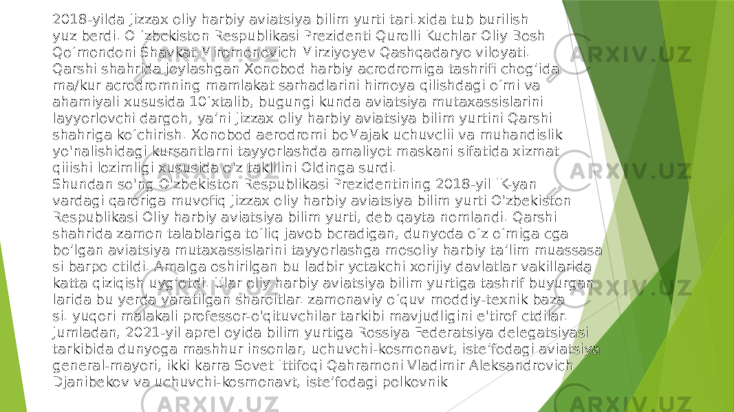 2018-yilda Jizzax oliy harbiy aviatsiya bilim yurti tari.xida tub burilish yuz berdi. O ‘zbckiston Respublikasi Prezidenti Qurolli Kuchlar Oliy Bosh Qo‘mondoni Shavkat Miromonovich Mirziyoyev Qashqadaryo viloyati. Qarshi shahrida joylashgan Xonobod harbiy acrodromiga tashrifi chog’ida ma/kur acrodromning mamlakat sarhadlarini himoya qilishdagi o‘mi va ahamiyali xususida 10 ‘xtalib, bugungi kunda aviatsiya mutaxassislarini layyorlovchi dargoh, ya’ni Jizzax oliy harbiy aviatsiya bilim yurtini Qarshi shahriga ko‘chirish. Xonobod aerodromi boMajak uchuvclii va muhandislik yo&#39;nalishidagi kursantlarni tayyorlashda amaliyot maskani sifatida xizmat qiiishi lozimligi xususida o&#39;z taklilini Oldinga surdi. Shundan so&#39;ng O&#39;zbekiston Respublikasi Prezidentining 2018-yil IK-yan vardagi qaroriga muvofiq Jizzax oliy harbiy aviatsiya bilim yurti O&#39;zbekiston Respublikasi Oliy harbiy aviatsiya bilim yurti, deb qayta nomlandi. Qarshi shahrida zamon talablariga to‘liq javob bcradigan, dunyoda o‘z o‘miga cga bo’lgan aviatsiya mutaxassislarini tayyorlashga mosoliy harbiy ta’lim muassasa si barpo ctildi. Amalga oshirilgan bu ladbir yctakchi xorijiy davlatlar vakillarida katta qiziqish uyg’otdi. Ular oliy harbiy aviatsiya bilim yurtiga tashrif buyurgan larida bu yerda yaratilgan sharoitlar. zamonaviy o‘quv moddiy-texnik baza si. yuqori malakali professor-o&#39;qituvchilar tarkibi mavjudligini e&#39;tirof ctdilar. Jumladan, 2021-yil aprel oyida bilim yurtiga Rossiya Federatsiya delegatsiyasi tarkibida dunyoga mashhur insonlar, uchuvchi-kosmonavt, iste’fodagi aviatsiya general-mayori, ikki karra Sovet Ittifoqi Qahramoni Vladimir Aleksandrovich Djanibekov va uchuvchi-kosmonavt, iste’fodagi polkovnik 