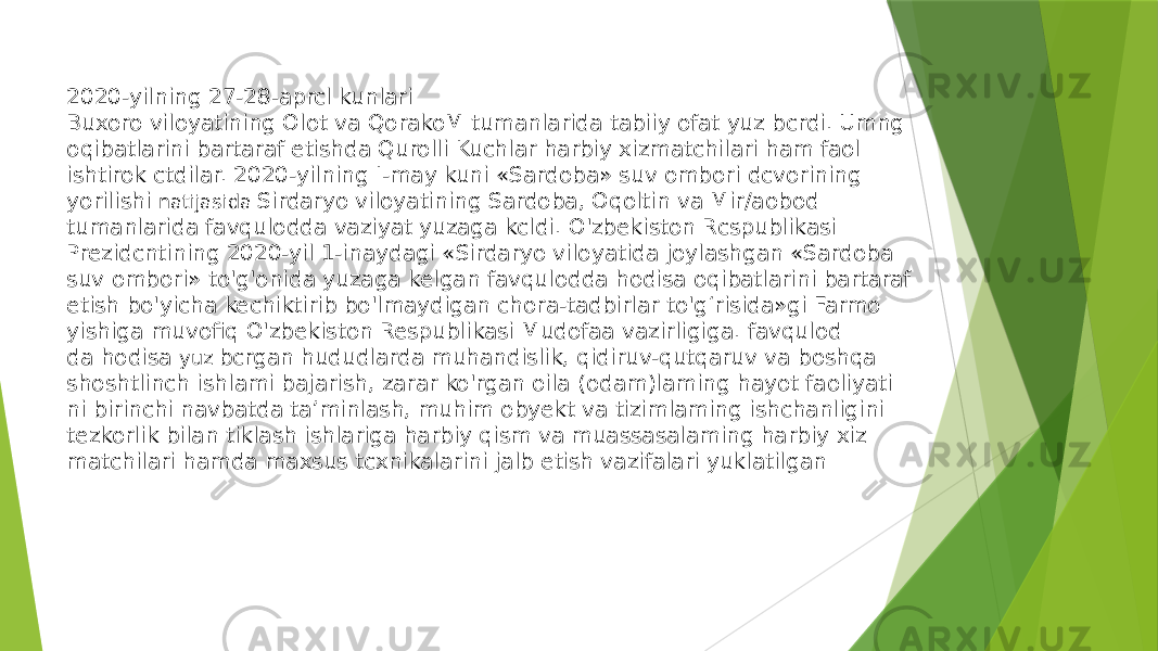 2020-yilning 27-28-aprcl kunlari Buxoro viloyatining Olot va QorakoM tumanlarida tabiiy ofat yuz bcrdi. Umng oqibatlarini bartaraf etishda Qurolli Kuchlar harbiy xizmatchilari ham faol ishtirok ctdilar. 2020-yilning I-may kuni «Sardoba» suv ombori dcvorining yorilishi natijasida Sirdaryo viloyatining Sardoba, Oqoltin va Mir/aobod tumanlarida favqulodda vaziyat yuzaga kcldi. O&#39;zbekiston Rcspublikasi Prezidcntining 2020-yil 1-inaydagi «Sirdaryo viloyatida joylashgan «Sardoba suv ombori» to&#39;g&#39;onida yuzaga kelgan favqulodda hodisa oqibatlarini bartaraf etish bo&#39;yicha kechiktirib bo&#39;lmaydigan chora-tadbirlar to&#39;g‘risida»gi Farmo yishiga muvofiq O&#39;zbekiston Respublikasi Mudofaa vazirligiga. favqulod da hodisa yuz bcrgan hududlarda muhandislik, qidiruv-qutqaruv va boshqa shoshtlinch ishlami bajarish, zarar ko&#39;rgan oila (odam)laming hayot faoliyati ni birinchi navbatda ta’minlash, muhim obyekt va tizimlaming ishchanligini tezkorlik bilan tiklash ishlariga harbiy qism va muassasalaming harbiy xiz matchilari hamda maxsus tcxnikalarini jalb etish vazifalari yuklatilgan 