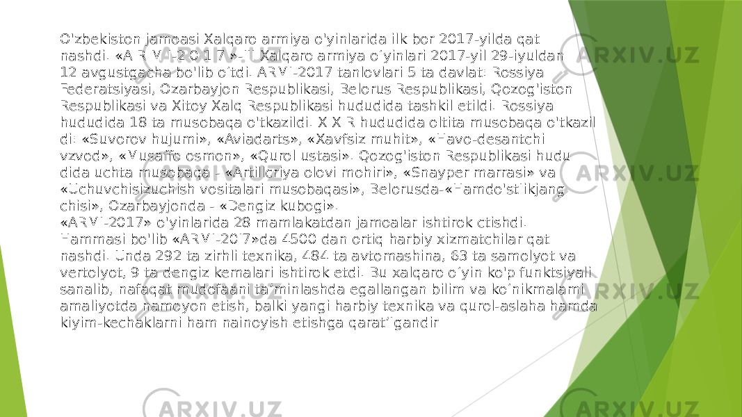 O&#39;zbekiston jamoasi Xalqaro armiya o&#39;yinlarida ilk bor 2017-yilda qat nashdi. «A R M I-2 0 1 7 »-III Xalqaro armiya o‘yinlari 2017-yil 29-iyuldan 12 avgustgacha bo&#39;lib o‘tdi. ARMI-2017 tanlovlari 5 ta davlat: Rossiya Federatsiyasi, Ozarbayjon Respublikasi, Belorus Respublikasi, Qozog&#39;iston Respublikasi va Xitoy Xalq Respublikasi hududida tashkil etildi. Rossiya hududida 18 ta musobaqa o&#39;tkazildi. X X R hududida oltita musobaqa o&#39;tkazil di: «Suvorov hujumi», «Aviadarts», «Xavfsiz muhit», «Havo-desantchi vzvod», «Musaffo osmon», «Qurol ustasi». Qozog&#39;iston Respublikasi hudu dida uchta musobaqa - «Artillcriya olovi mohiri», «Snayper marrasi» va «Uchuvchisizuchish vositalari musobaqasi», Belorusda-«Hamdo&#39;stIikjang chisi», Ozarbayjonda - «Dengiz kubogi». «ARMI-2017» o&#39;yinlarida 28 mamlakatdan jamoalar ishtirok ctishdi. Hammasi bo&#39;lib «ARMI-20I7»da 4500 dan ortiq harbiy xizmatchilar qat nashdi. Unda 292 ta zirhli texnika, 484 ta avtomashina, 63 ta samolyot va vertolyot, 9 ta dengiz kemalari ishtirok etdi. Bu xalqaro o‘yin ko&#39;p funktsiyali sanalib, nafaqat mudofaani ta’minlashda egallangan bilim va ko‘nikmalami amaliyotda namoyon etish, balki yangi harbiy texnika va qurol-aslaha hamda kiyim-kechaklarni ham nainoyish etishga qarat’Igandir 