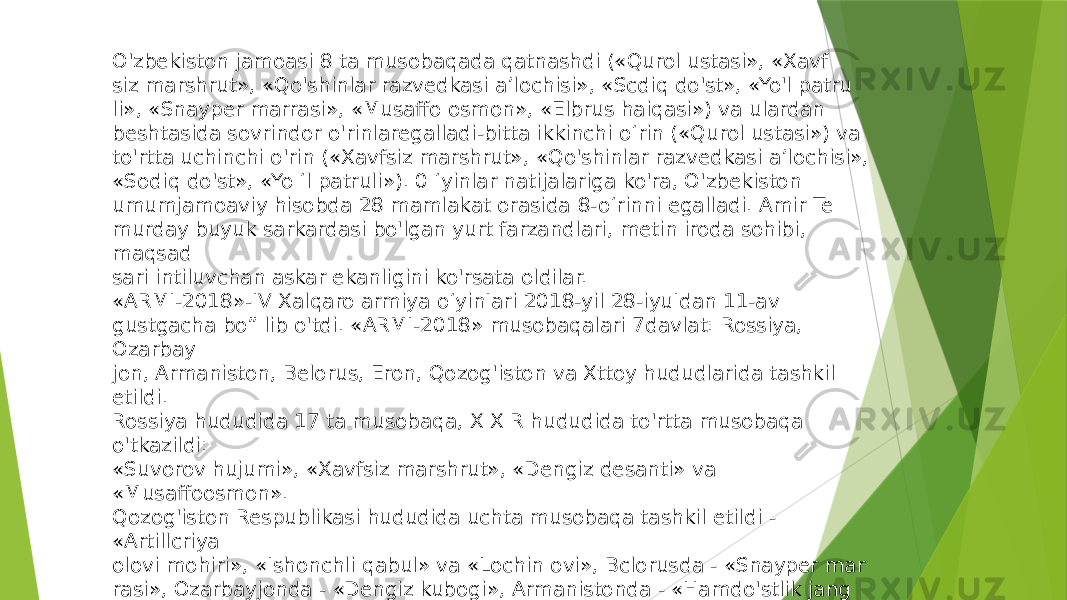 O&#39;zbekiston jamoasi 8 ta musobaqada qatnashdi («Qurol ustasi», «Xavf siz marshrut», «Qo&#39;shinlar razvedkasi a’lochisi», «Scdiq do&#39;st», «Yo&#39;l patru li», «Snayper marrasi», «Musaffo osmon», «Elbrus haiqasi») va ulardan beshtasida sovrindor o&#39;rinlaregalladi-bitta ikkinchi o‘rin («Qurol ustasi») va to&#39;rtta uchinchi o&#39;rin («Xavfsiz marshrut», «Qo&#39;shinlar razvedkasi a’lochisi», «Sodiq do&#39;st», «Yo ‘l patruli»). 0 ‘yinlar natijalariga ko&#39;ra, O&#39;zbekiston umumjamoaviy hisobda 28 mamlakat orasida 8 -o‘rinni egalladi. Amir Te murday buyuk sarkardasi bo&#39;lgan yurt farzandlari, metin iroda sohibi, maqsad sari intiluvchan askar ekanligini ko&#39;rsata oldilar. «ARMI-2018»-IV Xalqaro armiya o‘yinIari 2018-yil 28-iyuIdan 11-av gustgacha bo” lib o&#39;tdi. «ARMI-2018» musobaqalari 7davlat: Rossiya, Ozarbay jon, Armaniston, Belorus, Eron, Qozog&#39;iston va Xttoy hududlarida tashkil etildi. Rossiya hududida 17 ta musobaqa, X X R hududida to&#39;rtta musobaqa o&#39;tkazildi: «Suvorov hujumi», «Xavfsiz marshrut», «Dengiz desanti» va «Musaffoosmon». Qozog&#39;iston Respublikasi hududida uchta musobaqa tashkil etildi - «Artillcriya olovi mohiri», «Ishonchli qabul» va «Lochin ovi», Bclorusda - «Snayper mar rasi», Ozarbayjonda - «Dengiz kubogi», Armanistonda - «Hamdo&#39;stlik jang chisi» va Eronda - «Chuqurlik musobaqasi». 