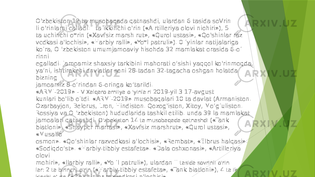 O&#39;zbekiston 12 ta musobaqada qatnashdi, ulardan 6 tasida soVrin li o&#39;rinlarni calladi: I ta ikkinchi o&#39;rin («A rtilleriya olovi niohiri»), 5 ta uchinchi o*rin («Xavfsiz marsh rut», «Qurol ustasi», «Qo&#39;shinlar raz vcdkasi a&#39;lochisi», «Harbiy ralli», «Yo*l patruli»). 0 ‘yinlar natijalariga ko‘ra, O ’zbekiston umumjamoaviy hisohda 32 mamlakat orasida 6 -o‘ rinni egalladi. Jamoamiz shaxsiy tarkibini mahorati o’sishi yaqqol ko&#39;rinmoqda, ya’ni, ishtirokchi dnvlatlar soni 28-tadan 32-tagacha oshgan holatda bizning jamoamiz 8 -o’rindan 6 -oringa ko’tarildi. «ARMI-2019» - V Xalqaro arniiya o &#39;yinla ri 2019-yil 3 17-avgust kunlari bo&#39;lib o‘tdi. «ARMI-2019» musobaqalari 10 ta davlat (Armaniston. Ozarbayjon, Belorus, Lron, Hindiston. Qozog&#39;iston, Xitoy, Mo’g‘uliston. Rossiya va O ’zbekiston) hududlarida tashkil etilib. unda 39 la mamlakat jamoalari qatnashdi. O&#39;zbekiston 14 ta musobaqada qatnashdi («Tank biatloni», «Snaypcr marrasi», «Xavfsiz marshrut», «Qurol ustasi», «Musalfo osmon». «Qo’shinlar razvedkasi a’lochisi», «Rembat», «Elbrus halqasi». «Sodiqdo’st». «Harbiy-tibbiy estafeta». «Dala oshxonasi», «Artilleriya olovi mohiri», «llarbiy ralli», «Yo ‘l patruli»), ulardan II tasida sovrinli o&#39;rin lar: 2 ta birinchi o&#39;rin («Harbiy-tibbiy estafeta», «Tank biatloni»), 4 ta ik kinchi o’ rin («Qo&#39;shinlar razvedkasi a&#39;lochisi» 