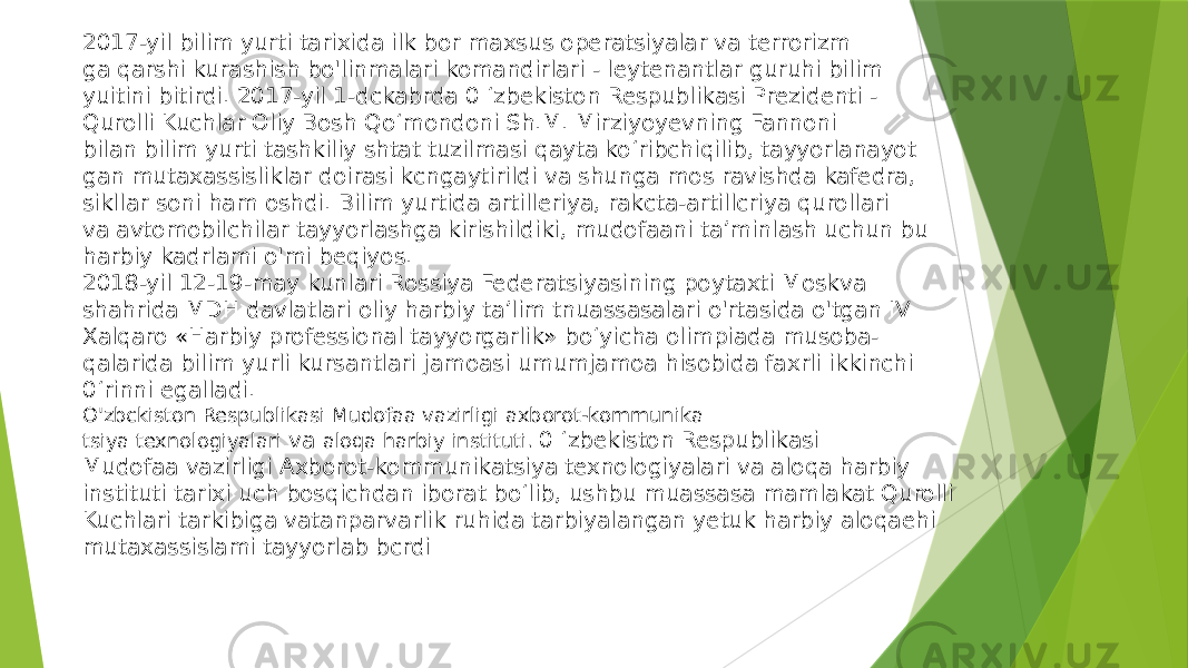 2017-yil bilim yurti tarixida ilk bor maxsus operatsiyalar va terrorizm ga qarshi kurashish bo&#39;linmalari komandirlari - leytenantlar guruhi bilim yuitini bitirdi. 2017-yil 1-dckabrda 0 ‘zbekiston Respublikasi Prezidenti - Qurolli Kuchlar Oliy Bosh Qo‘mondoni Sh.M. Mirziyoyevning Fannoni bilan bilim yurti tashkiliy shtat tuzilmasi qayta ko‘ribchiqilib, tayyorlanayot gan mutaxassisliklar doirasi kcngaytirildi va shunga mos ravishda kafedra, sikllar soni ham oshdi. Bilim yurtida artilleriya, rakcta-artillcriya qurollari va avtomobilchilar tayyorlashga kirishildiki, mudofaani ta’minlash uchun bu harbiy kadrlami o&#39;mi beqiyos. 2018-yil 12-19-may kunlari Rossiya Federatsiyasining poytaxti Moskva shahrida MDH davlatlari oliy harbiy ta’lim tnuassasalari o&#39;rtasida o&#39;tgan IV Xalqaro «Harbiy professional tayyorgarlik» bo‘yicha olimpiada musoba- qalarida bilim yurli kursantlari jamoasi umumjamoa hisobida faxrli ikkinchi 0 ‘rinni egalladi. O&#39;zbckiston Respublikasi Mudofaa vazirligi axborot-kommunika tsiya texnologiyalari va aloqa harbiy instituti. 0 ‘zbekiston Respublikasi Mudofaa vazirligi Axborot-kommunikatsiya texnologiyalari va aloqa harbiy instituti tarixi uch bosqichdan iborat bo‘lib, ushbu muassasa mamlakat Qurolli Kuchlari tarkibiga vatanparvarlik ruhida tarbiyalangan yetuk harbiy aloqaehi mutaxassislami tayyorlab bcrdi 