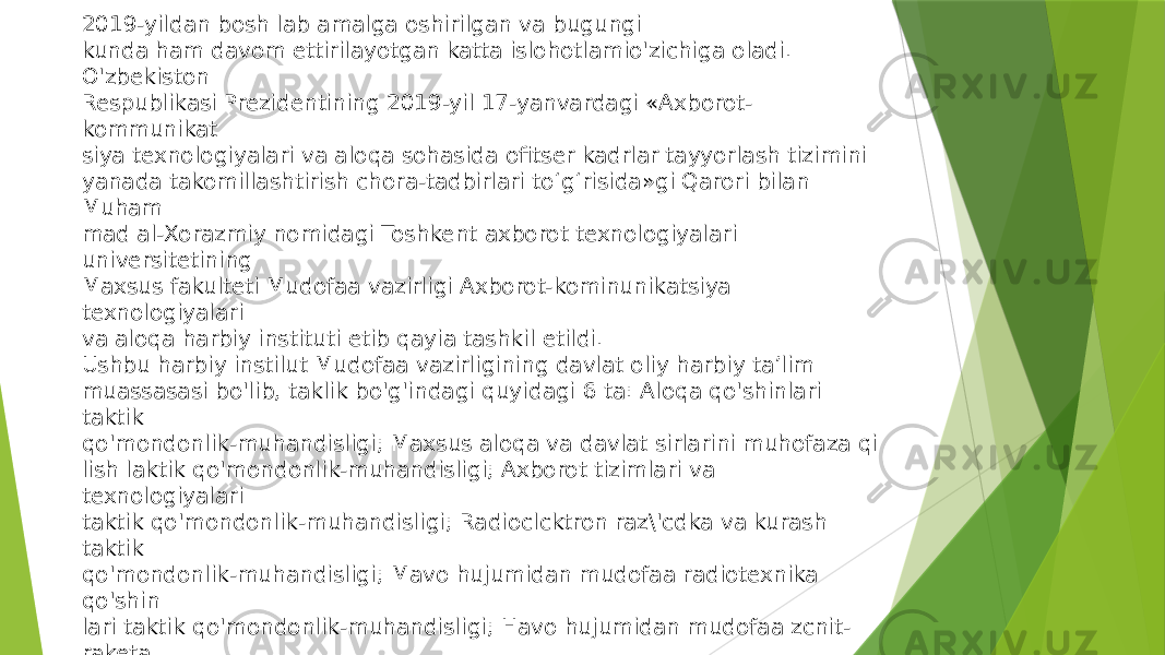 2019-yildan bosh lab amalga oshirilgan va bugungi kunda ham davom ettirilayotgan katta islohotlamio&#39;zichiga oladi. O&#39;zbekiston Respublikasi Prezidentining 2019-yil 17-yanvardagi «Axborot- kommunikat siya texnologiyalari va aloqa sohasida ofitser kadrlar tayyorlash tizimini yanada takomillashtirish chora-tadbirlari to‘g‘risida»gi Qarori bilan Muham mad al-Xorazmiy nomidagi Toshkent axborot texnologiyalari universitetining Maxsus fakulteti Mudofaa vazirligi Axborot-kominunikatsiya texnologiyalari va aloqa harbiy instituti etib qayia tashkil etildi. Ushbu harbiy instilut Mudofaa vazirligining davlat oliy harbiy ta’lim muassasasi bo&#39;lib, taklik bo&#39;g&#39;indagi quyidagi 6 ta: Aloqa qo&#39;shinlari taktik qo&#39;mondonlik-muhandisligi; Maxsus aloqa va davlat sirlarini muhofaza qi lish laktik qo&#39;mondonlik-muhandisligi; Axborot tizimlari va texnologiyalari taktik qo&#39;mondonlik-muhandisligi; Radioclcktron raz\&#39;cdka va kurash taktik qo&#39;mondonlik-muhandisligi; Mavo hujumidan mudofaa radiotexnika qo&#39;shin lari taktik qo&#39;mondonlik-muhandisligi; Havo hujumidan mudofaa zcnit- raketa qo&#39;shinlari taktik qo&#39;mondonlik-muhandisligi yo&#39;nalishlari bo&#39;yicha ikki yil lik muddatda ofitser kadrlar tayyorlashni amalga oshiradi. 