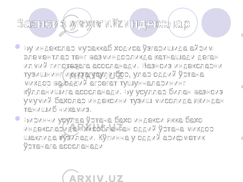 Вазнсиз умумий индекслар  Бу индекслар мураккаб ҳодиса ўзгаришида айрим элементлар тенг вазминдорликда қатнашади деган илмий гипотезага асосланади. Вазнсиз индексларни тузишнинг иккита усули бор, улар оддий ўртача миқдор ва оддий агрегат тушунчаларининг қўлланишига асосланади. Бу усуллар билан вазнсиз умумий баҳолар индексини тузиш мисолида яқиндан танишиб чиқамиз.  Биринчи усулда ўртача баҳо индекси якка баҳо индексларидан ҳисобланган оддий ўртача миқдор шаклида тузилади. Кўпинча у оддий арифметик ўртачага асосланади 