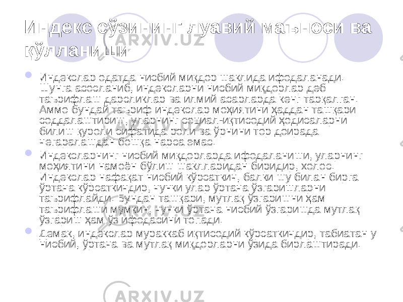 Индекс сўзининг луавий маъноси ва қўлланиши  Индекслар одатда нисбий миқдор шаклида ифодаланади. Шунга асосланиб, индексларни нисбий миқдорлар деб таърифлаш дарсликлар ва илмий асарларда кенг тарқалган. Аммо бундай таъриф индекслар моҳиятини ҳаддан ташқари соддалаштириш, уларнинг социал-иқтисодий ҳодисаларни билиш қуроли сифатида роли ва ўрнини тор доирада чегаралашдан бошқа нарса эмас.  Индексларнинг нисбий миқдорларда ифодаланиши, уларнинг моҳиятини намоён бўлиш шаклларидан биридир, холос. Индекслар нафақат нисбий кўрсаткич, балки шу билан бирга ўртача кўрсаткичдир, чунки улар ўртача ўзгаришларни таърифлайди. Бундан ташқари, мутлақ ўзгаришни ҳам таърифлаши мумкин, чунки ўртача нисбий ўзгаришда мутлақ ўзгариш ҳам ўз ифодасини топади.  Демак, индекслар мураккаб иқтисодий кўрсаткичдир, табиатан у нисбий, ўртача ва мутлақ миқдорларни ўзида бирлаштиради. 