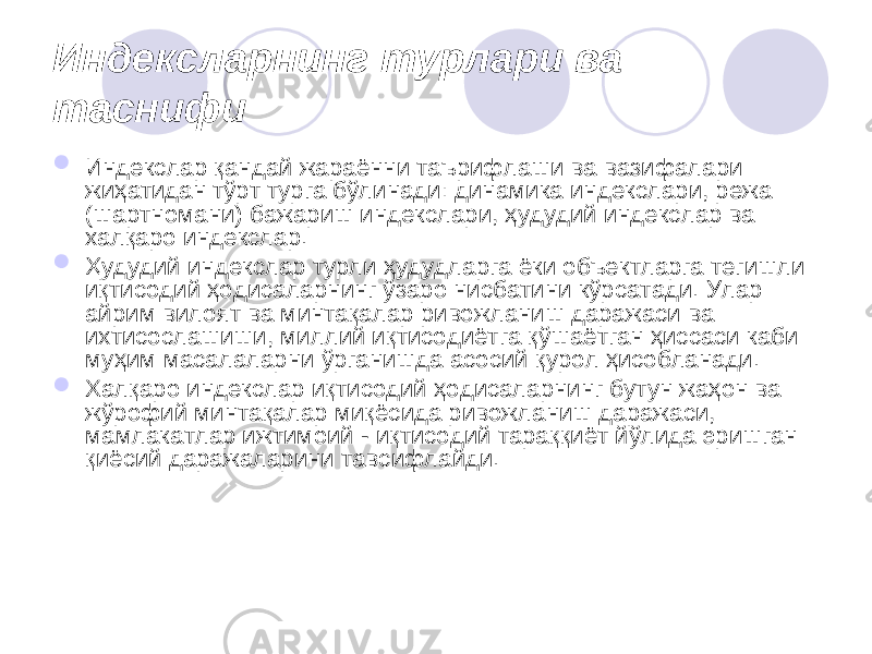 Индексларнинг турлари ва таснифи  Индекслар қандай жараённи таърифлаши ва вазифалари жиҳатидан тўрт турга бўлинади: динамика индекслари, режа (шартномани) бажариш индекслари, ҳудудий индекслар ва халқаро индекслар.  Ҳудудий индекслар турли ҳудудларга ёки объектларга тегишли иқтисодий ҳодисаларнинг ўзаро нисбатини кўрсатади. Улар айрим вилоят ва минтақалар ривожланиш даражаси ва ихтисослашиши, миллий иқтисодиётга қўшаётган ҳиссаси каби муҳим масалаларни ўрганишда асосий қурол ҳисобланади.  Халқаро индекслар иқтисодий ҳодисаларнинг бутун жаҳон ва жўрофий минтақалар миқёсида ривожланиш даражаси, мамлакатлар ижтимоий - иқтисодий тараққиёт йўлида эришган қиёсий даражаларини тавсифлайди. 