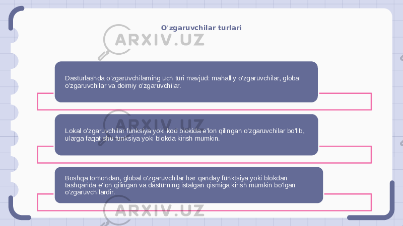 O&#39;zgaruvchilar turlari Dasturlashda o&#39;zgaruvchilarning uch turi mavjud: mahalliy o&#39;zgaruvchilar, global o&#39;zgaruvchilar va doimiy o&#39;zgaruvchilar. Lokal oʻzgaruvchilar funksiya yoki kod blokida eʼlon qilingan oʻzgaruvchilar boʻlib, ularga faqat shu funksiya yoki blokda kirish mumkin. Boshqa tomondan, global o&#39;zgaruvchilar har qanday funktsiya yoki blokdan tashqarida e&#39;lon qilingan va dasturning istalgan qismiga kirish mumkin bo&#39;lgan o&#39;zgaruvchilardir. 