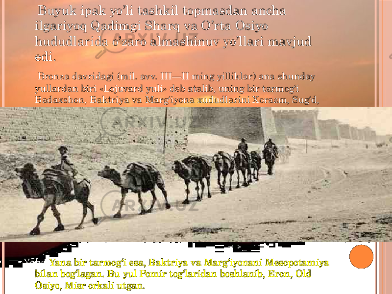  Buyuk ipak yo’li tashkil topmasdan ancha ilgariyoq Qadimgi Sharq va O’rta Osiyo hududlarida o’zaro almashinuv yo’llari mavjud edi. Bronza davridagi (mil. avv. III—II ming yilliklar) ana shunday yullardan biri «Lojuvard yuli» deb atalib, uning bir tarmog‘i Badaxshon, Baktriya va Marg‘iyona xududlarini Xorazm, Sug‘d, Markaziy va O’ral bilan bog‘lagan. Yana Yana bir tarmog‘i esa, Baktriya va Marg‘iyonani Mesopotamiya bilan bog‘lagan. Bu yul Pomir tog‘laridan boshlanib, Eron, Old Osiyo, Misr orkali utgan. 