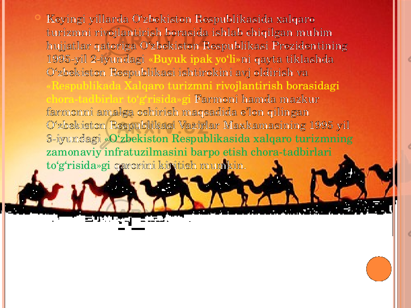  Keyingi yillarda O‘zbekiston Respublikasida xalqaro turizmni rivojlantirish borasida ishlab chiqilgan muhim hujjatlar qatoriga O‘zbekiston Respublikasi Prezidentining 1995-yil 2-iyundagi «Buyuk ipak yo‘li» ni qayta tiklashda O‘zbekiston Respublikasi ishtirokini avj oldirish va «Respublikada Xalqaro turizmni rivojlantirish borasidagi chora-tadbirlar to‘g‘risida»gi Farmoni hamda mazkur farmonni amalga oshirish maqsadida e’lon qilingan O‘zbekiston Respublikasi Vazirlar Maxkamasining 1995 yil 3-iyundagi «O‘zbekiston Respublikasida xalqaro turizmning zamonaviy infratuzilmasini barpo etish chora-tadbirlari to‘g‘risida»gi qarorini kiritish mumkin. 