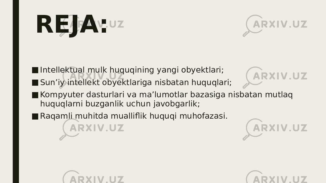 REJA: ■ Intellektual mulk huquqining yangi obyektlari; ■ Sun’iy intellekt obyektlariga nisbatan huquqlari; ■ Kompyuter dasturlari va ma’lumotlar bazasiga nisbatan mutlaq huquqlarni buzganlik uchun javobgarlik; ■ Raqamli muhitda mualliflik huquqi muhofazasi. 