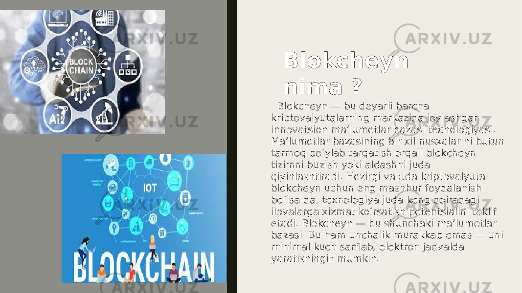 Blokcheyn nima ? Blokcheyn — bu deyarli barcha kriptovalyutalarning markazida joylashgan innovatsion maʼlumotlar bazasi texnologiyasi. Maʼlumotlar bazasining bir xil nusxalarini butun tarmoq boʻylab tarqatish orqali blokcheyn tizimni buzish yoki aldashni juda qiyinlashtiradi. Hozirgi vaqtda kriptovalyuta blokcheyn uchun eng mashhur foydalanish boʻlsa-da, texnologiya juda keng doiradagi ilovalarga xizmat koʻrsatish potentsialini taklif etadi. Blokcheyn — bu shunchaki maʼlumotlar bazasi. Bu ham unchalik murakkab emas — uni minimal kuch sarflab, elektron jadvalda yaratishingiz mumkin. 