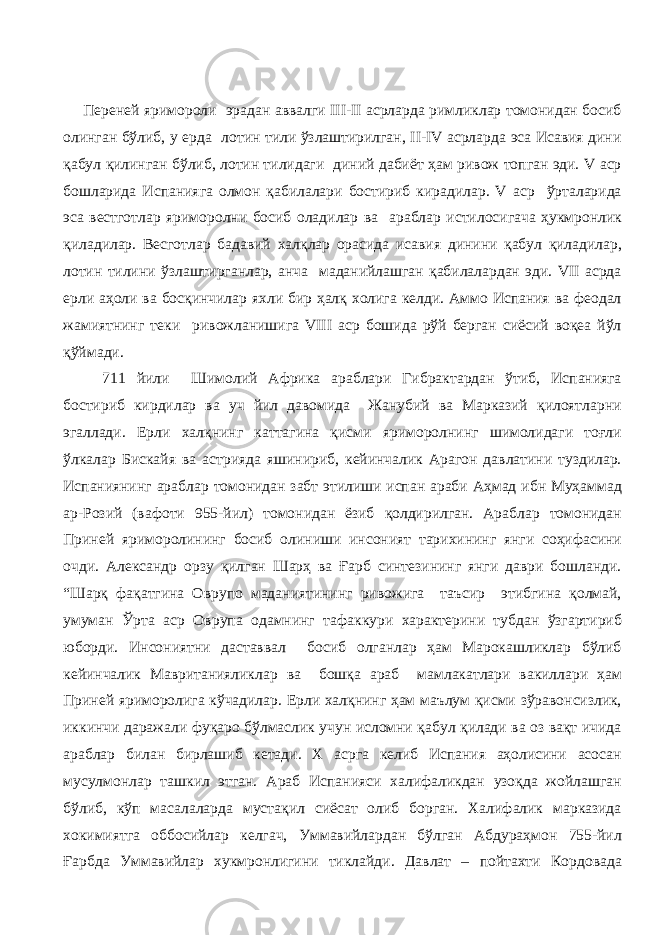 Переней яримороли эрадан аввалги III-II асрларда римликлар томонидан босиб олинган бўлиб, у ерда лотин тили ўзлаштирилган, II-IV асрларда эса Исавия дини қабул қилинган бўлиб, лотин тилидаги диний дабиёт ҳам ривож топган эди. V аср бошларида Испанияга олмон қабилалари бостириб кирадилар. V аср ўрталарида эса вестготлар яриморолни босиб оладилар ва араблар истилосигача ҳукмронлик қиладилар. Весготлар бадавий халқлар орасида исавия динини қабул қиладилар, лотин тилини ўзлаштирганлар, анча маданийлашган қабилалардан эди. VII асрда ерли аҳоли ва босқинчилар яхли бир ҳалқ холига келди. Аммо Испания ва феодал жамиятнинг теки ривожланишига VIII аср бошида рўй берган сиёсий воқеа йўл қўймади. 711 йили Шимолий Африка араблари Гибрактардан ўтиб, Испанияга бостириб кирдилар ва уч йил давомида Жанубий ва Марказий қилоятларни эгаллади. Ерли халқнинг каттагина қисми яриморолнинг шимолидаги тоғли ўлкалар Бискайя ва астрияда яшинириб, кейинчалик Арагон давлатини туздилар. Испаниянинг араблар томонидан забт этилиши испан араби Аҳмад ибн Муҳаммад ар-Розий (вафоти 955-йил) томонидан ёзиб қолдирилган. Араблар томонидан Приней яриморолининг босиб олиниши инсоният тарихининг янги соҳифасини очди. Александр орзу қилган Шарҳ ва Ғарб синтезининг янги даври бошланди. “Шарқ фақатгина Оврупо маданиятининг ривожига таъсир этибгина қолмай, умуман Ўрта аср Оврупа одамнинг тафаккури характерини тубдан ўзгартириб юборди. Инсониятни даставвал босиб олганлар ҳам Марокашликлар бўлиб кейинчалик Мавританияликлар ва бошқа араб мамлакатлари вакиллари ҳам Приней яриморолига кўчадилар. Ерли халқнинг ҳам маълум қисми зўравонсизлик, иккинчи даражали фуқаро бўлмаслик учун исломни қабул қилади ва оз вақт ичида араблар билан бирлашиб кетади. Х асрга келиб Испания аҳолисини асосан мусулмонлар ташкил этган. Араб Испанияси халифаликдан узоқда жойлашган бўлиб, кўп масалаларда мустақил сиёсат олиб борган. Халифалик марказида хокимиятга оббосийлар келгач, Уммавийлардан бўлган Абдураҳмон 755-йил Ғарбда Уммавийлар хукмронлигини тиклайди. Давлат – пойтахти Кордовада 