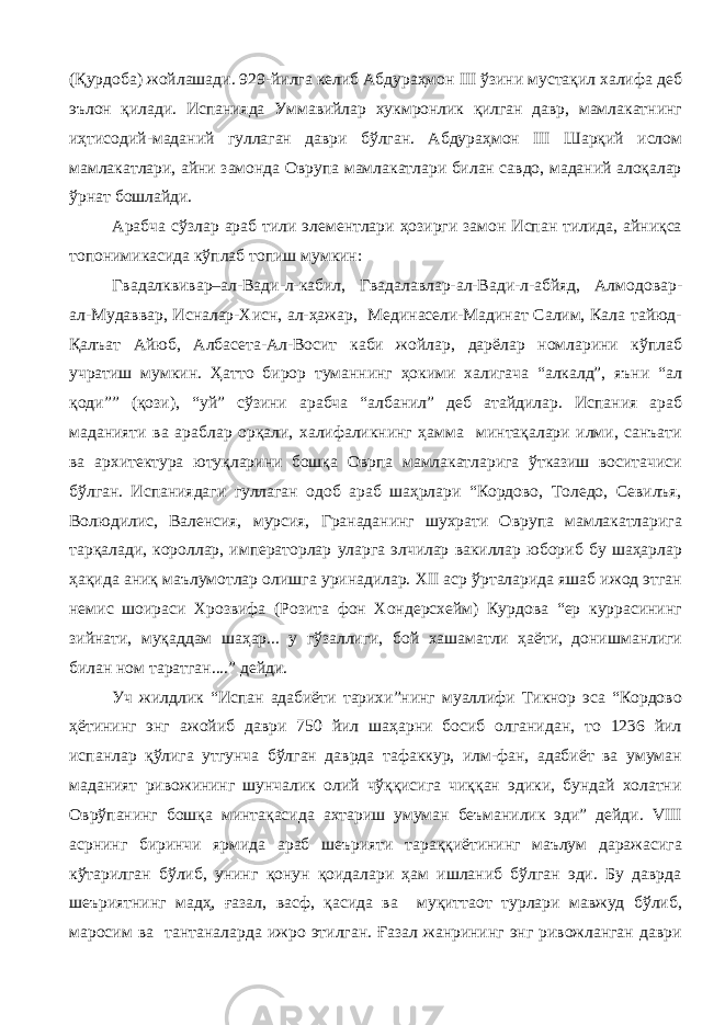 (Қурдоба) жойлашади. 929-йилга келиб Абдураҳмон III ўзини мустақил халифа деб эълон қилади. Испанияда Уммавийлар хукмронлик қилган давр, мамлакатнинг иҳтисодий-маданий гуллаган даври бўлган. Абдураҳмон III Шарқий ислом мамлакатлари, айни замонда Оврупа мамлакатлари билан савдо, маданий алоқалар ўрнат бошлайди. Арабча сўзлар араб тили элементлари ҳозирги замон Испан тилида, айниқса топонимикасида кўплаб топиш мумкин: Гвадалквивар–ал-Вади-л-кабил, Гвадалавлар-ал-Вади-л-абйяд, Алмодовар- ал-Мудаввар, Исналар-Хисн, ал-ҳажар, Мединасели-Мадинат Салим, Кала тайюд- Қалъат Айюб, Албасета-Ал-Восит каби жойлар, дарёлар номларини кўплаб учратиш мумкин. Ҳатто бирор туманнинг ҳокими халигача “алкалд”, яъни “ал қоди”” (қози), “уй” сўзини арабча “албанил” деб атайдилар. Испания араб маданияти ва араблар орқали, халифаликнинг ҳамма минтақалари илми, санъати ва архитектура ютуқларини бошқа Оврпа мамлакатларига ўтказиш воситачиси бўлган. Испаниядаги гуллаган одоб араб шаҳрлари “Кордово, Толедо, Севилъя, Волюдилис, Валенсия, мурсия, Гранаданинг шухрати Оврупа мамлакатларига тарқалади, короллар, императорлар уларга элчилар вакиллар юбориб бу шаҳарлар ҳақида аниқ маълумотлар олишга уринадилар. XII аср ўрталарида яшаб ижод этган немис шоираси Хрозвифа (Розита фон Хондерсхейм) Курдова “ер куррасининг зийнати, муқаддам шаҳар... у гўзаллиги, бой хашаматли ҳаёти, донишманлиги билан ном таратган....” дейди. Уч жилдлик “Испан адабиёти тарихи”нинг муаллифи Тикнор эса “Кордово ҳётининг энг ажойиб даври 750 йил шаҳарни босиб олганидан, то 1236 йил испанлар қўлига утгунча бўлган даврда тафаккур, илм-фан, адабиёт ва умуман маданият ривожининг шунчалик олий чўққисига чиққан эдики, бундай холатни Оврўпанинг бошқа минтақасида ахтариш умуман беъманилик эди” дейди. VIII асрнинг биринчи ярмида араб шеърияти тараққиётининг маълум даражасига кўтарилган бўлиб, унинг қонун қоидалари ҳам ишланиб бўлган эди. Бу даврда шеъриятнинг мадҳ, ғазал, васф, қасида ва муқиттаот турлари мавжуд бўлиб, маросим ва тантаналарда ижро этилган. Ғазал жанрининг энг ривожланган даври 