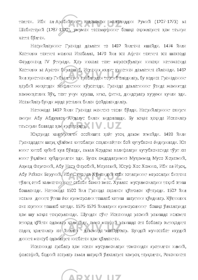 топган. Ибн ал-Арабийнинг издошлари жалолиддин Румий (1207-1273) ва Шабистарий (1287-1320), умуман тасаввуфнинг бошқа оқимларига ҳам таъири катта бўлган. Насрийларнинг Гранада давлати то 1492 йилгача яшайди. 1474 йили Кастилия тахтига малика Изабелла, 1479 йил эса Афган тахтига эса шахзода Фердинанд IV ўтиради. Ҳар иккала тахт меросхўрлари никоҳи натижасида Кастилия ва Арагон бирлашиб, Испания яхлит христиан давлатига айланади. 1462 йил христианлар Гибралтарни араблардан тортиб оладилар, бу ходиса Гранаданинг ҳарбий жиҳатдан заифлигини кўрсатади. Гранада давлатининг ўзида жамиятда хамжиҳатлик йўқ, тахт учун кураш, иғво, фитна, диндорлар хуружи кучли эди. Исавийлар бундн жуда усталик билан фойдаландилар. Натижада 1492 йили Гранада жангсиз тасли бўлди. Насрийларнинг охирги амири Абу Абдуллоҳ Андалус билан видолашди. Бу воқеа ҳақида Испанлар таъсирли баллада ҳам яратганлар. Юқорида келтирилган осойишта ҳаёт узоқ давом этмайди. 1499 йили Гранададаги шарқ қўлёзма китоблари саҳланаётган бой кутубхона ёндирилади. Юз минг китоб куйиб кул бўлади, аввал Кордова халифалари кутубхонасида тўрт юз минг ўқлёзма куйдирилган эди. Буюк аждодларимиз Муҳаммад Мусо Хоразмий, Аҳмад Фарғоний, Абу Наср Фаробий, Марзавий, Юсуф Хос Хожию, Ибн ал-Ироқ, Абу Райхон Беруний, Ибн Сино, ал-Хўжандий каби зотларнинг мерослари бизгача тўлиқ етиб келмаганининг сабаби бежиз эмас. Хуллас мусулмонларни тақиб этиш бошланади. Натижада 1500 йил Гранада аҳолиси қўзғолон кўтаради. 1502 йил исавия динига ўтиш ёки яриморолни ташлаб кетиш шартини қўядилар. Кўпчилик она юртини ташлаб кетади. 1525-1526 йилларни яриморолнинг бошқа ўлкаларида ҳам шу воқеа такрорланади. Шундан сўнг Испанияда расмий равишда исломга этиқод қўйган одамлар қолмайди, аммо махфий равишда ота боболар эътиқодига содиқ қолганлар юз йиллар давомида яшайдилар. Бундай муносабат яхудий динига мансуб одамларга нисбатан ҳам қўлланган. Испанияда араблар ҳам испан мусулмонлари томонидан яратилган илмий, фалсафий, бадиий асарлар аввал шарқий ўлкаларга камроқ тарқалган, Реконкиста 