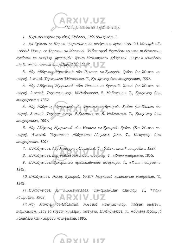 Фойдаланилган адабиётлар : 1. Қурьони карим (арабча) Мадииа, 1406 йил ҳижрий. 2. Ал-Қуръон ал-Карим. Таржимоп ва тафсир қилувчи Сай-йвд Маҳмуд ибн Саййид Назир аг-Тарозии ал-Маланнй. Ўзбек араб ёзувидан нашрга тайёрловчи. еўзбошн ва изоҳдар муал-лифи Ҳожи Исматуллоҳ Абдуллоҳ. Ғ.Ғулом номидаги адаби-ет ва санъат шшриёти. 2000, 200Х 3. Абу Абдуллоҳ Муҳаммад ибн Исмоил ал-Бухорий. Ҳадис (ал-Жомеъ ас- саҳиҳ). 1-жилд. Таржимон З.Исмоилов. Т., Қо-муслар бош таҳририятн, 1997. 4. Абу Абдуллоҳ Муҳаммад и&н Исмоил ал-Бухорий. Ҳалис (ал-Жомеъ ас- саҳиҳ). 2-жилд. Таржимонлар: М.Набихоиов, Б. Набихонои. Т., Қомуслар бош таҳрирюгти, 1997. 5. Абу Абдумоҳ Муҳаммад ибн Исмоил ал-Бухорий. Ҳадис (ал-Жомеъ ас- саҳиҳ). 3-жилд. Таржимонлар: Р.Қосимов ва Б. Набихонов. Т., Қомуслар бош таҳририяти, 1997. 6. Абу Абдулюҳ Муҳаммад ибн Исмоил ал-Бухорий. Ҳадис (&т-Жомсъ ас- саҳиҳ). 4-жилд. Таржимон Абдулғани Аблуллоҳ ўғли. Т., Қомуслар бош таҳририити. 1997. 7. И.Абдуллаев. Абу Маисур ас-Саолибнй. Т.,«Ўзбскистон* иашриёти. 1992. 8. И.Абдуллавв. Берунийта замондош шоирлар. Т., «Фан» нашриёти. 1975. 9. И.Абдуллаев. Бухоронинг арабттйнавис шоирлари. Т., «Фан» нашриёти. 1965. 10. ИАбдуллаев. Носир Бухорий. Ўз.КП Марказий комите-ти нашриёти, Т., 1969. 11. И.Абдуллаев. Ҳ. Ҳикматуллаев. Самарқандлик олимлар. Т., *Фан» нашриёти. 1969. 12. Абу Мансур ас-Саолибий. Ажойиб маълумотлар. Тадқиқ қилувчи, таржимон, изоҳ ва кўрсаткичларни тузувчи. И.Аб-дулласв. Т., Абдулла Қодирий номидаги хатқ мероси наш-риёти. 1995. 