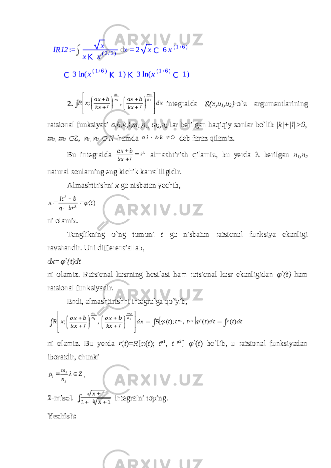 2.                   dx l kx b ax l kx b ax x R nm nm 22 11 , ; integralda R(x,u 1 ,u 2 )- o`z argumentlarining ratsional funksiyasi a,b,k,l,m 1 ,n 1, m 2 ,n 2 lar berilgan haqiqiy sonlar bo`lib |k|+|l|>0, m 2, m 2  Z, n 1, n 2  N hamda 0   kb la deb faraz qilamiz. Bu integralda t l kx b ax    almashtirish qilamiz, bu yerda  berilgan n 1 ,n 2 natural sonlarning eng kichik karraliligidir. Almashtirishni x ga nisbatan yechib, )(t kt a b lt x        ni olamiz. Tenglikning o`ng tomoni t ga nisbatan ratsional funksiya ekanligi ravshandir. Uni differensiallab, dx=  `(t)dt ni olamiz. Ratsional kasrning hosilasi ham ratsional kasr ekanligidan  `(t) ham ratsional funksiyadir. Endi, almashtirishni integralga qo`yib,                          dttr dtt t t t R dx l kx b ax l kx b ax x R nm nm )( )(&#39; , );( , ; 2 1 22 11     ni olamiz. Bu yerda r ( t )= R [  ( t ); t  1 , t  2 ]  ` ( t ) bo`lib, u ratsional funksiyadan iboratdir, chunki Z n m i i i     . 2-misol.     3 1 1 1 x x integral ni toping. Yechish: IR12 := ∫ x x K x ( 2 / 3 ) d x = 2 x C 6 x ( 1 / 6 ) C 3 ln ( x ( 1 / 6 ) K 1 ) K 3 ln ( x ( 1 / 6 ) C 1 ) 