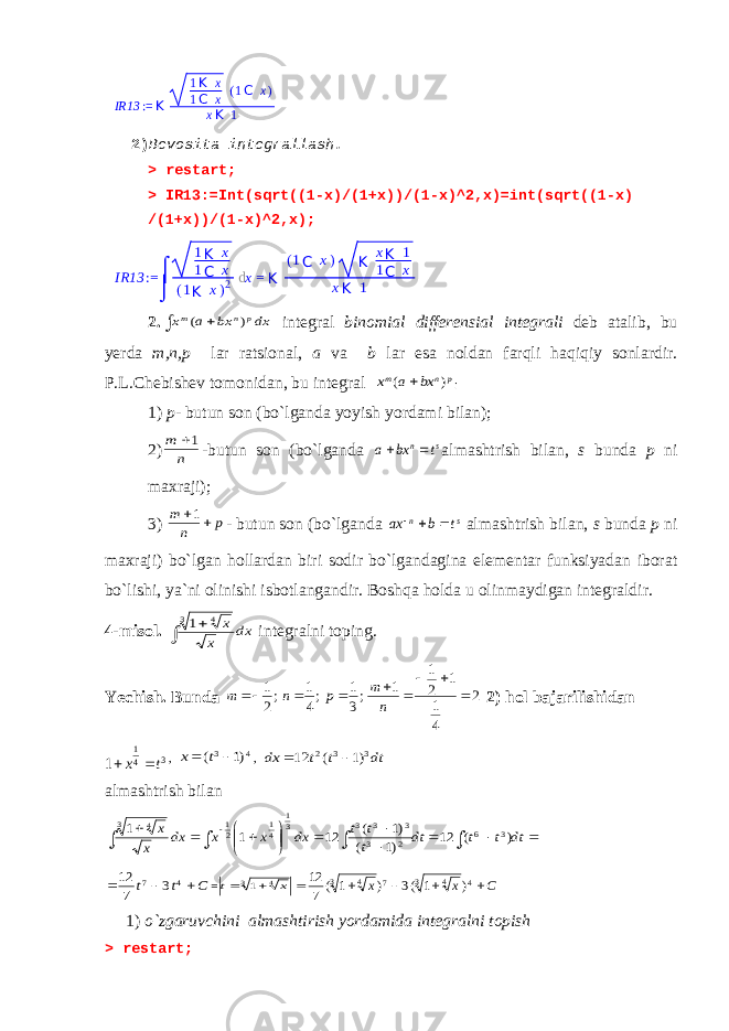 IR13 := K 1 K x 1 C x ( 1 C x ) x K 1 2) Bevosita integrallash . > restart; > IR13:=Int(sqrt((1-x)/(1+x))/(1-x)^2,x)=int(sqrt((1-x) /(1+x))/(1-x)^2,x); 2.  dx bx a x p n m ) ( integral binomial differensial integrali deb atalib, bu yerda m,n,p lar ratsional, a va b lar esa noldan farqli haqiqiy sonlardir. P.L.Chebishev tomonidan, bu integral p n m bx a x ) (  : 1) p- butun son (bo`lganda yoyish yordami bilan); 2) n m 1 -butun son (bo`lganda s n t bx a   al mashtrish bilan, s bunda p ni maxraji); 3) p n m  1 - butun son (bo`lganda s n t b ax    al mashtrish bilan, s bunda p ni maxraji) bo`lgan hollardan biri sodir bo`lgandagina elementar funksiyadan iborat bo`lishi, ya`ni olinishi isbotlangandir. Boshqa holda u olinmaydigan integraldir. 4-misol. dx x x   3 4 1 integralni toping. Yechish. Bunda 2 4 1 1 2 1 1 ;3 1 ;4 1 ;2 1         n m p n m 2) hol bajarilishidan 3 4 1 1 t x   , 4 3 )1 (   t x , dt t t dx 3 3 2 )1 ( 12   al mashtrish bilan                     dt t t dt t t t dx x x dx x x ) ( 12 )1 ( )1 ( 12 1 1 3 6 2 3 3 3 3 31 41 21 3 4 C t t    4 7 3 7 12 =   3 4 1 x t C x x     4 3 4 7 3 4 ) 1 (3 ) 1 ( 7 12 1) o`zgaruvchini almashtirish yordamida integralni topish > restart; IR13 := ⌠ ⌡ 1 K x 1 C x ( 1 K x ) 2 d x = K ( 1 C x ) K x K 1 1 C x x K 1 