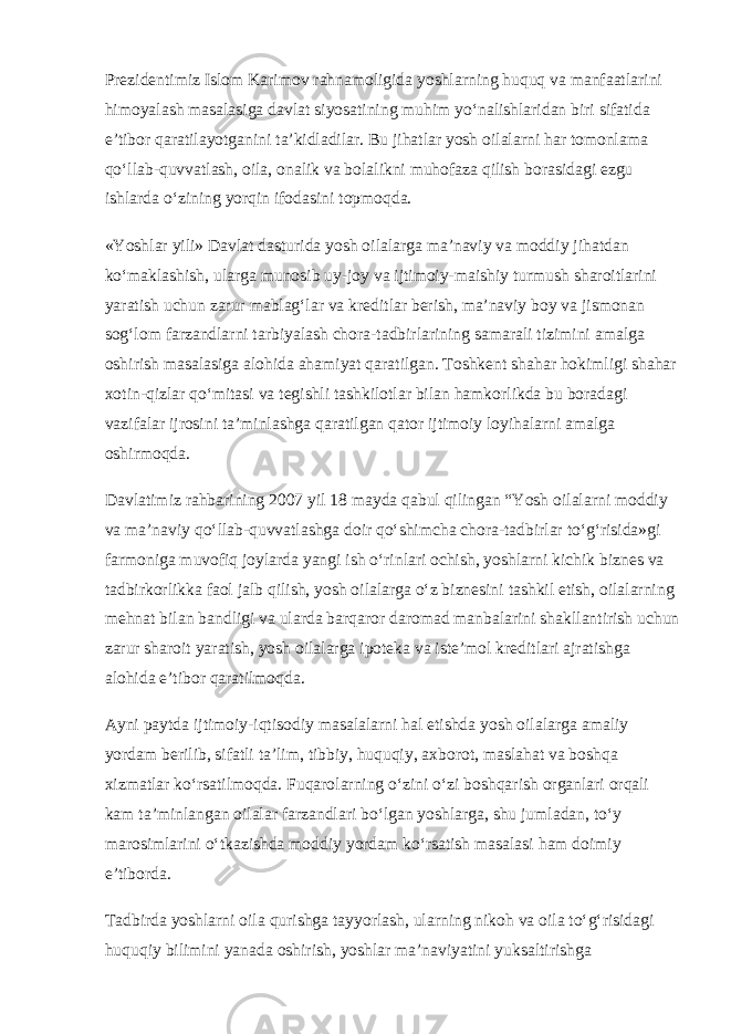 Prezidentimiz Islom Karimov rahnamoligida yoshlarning huquq va manfaatlarini himoyalash masalasiga davlat siyosatining muhim yo‘nalishlaridan biri sifatida e’tibor qaratilayotganini ta’kidladilar. Bu jihatlar yosh oilalarni har tomonlama qo‘llab-quvvatlash, oila, onalik va bolalikni muhofaza qilish borasidagi ezgu ishlarda o‘zining yorqin ifodasini topmoqda. «Yoshlar yili» Davlat dasturida yosh oilalarga ma’naviy va moddiy jihatdan ko‘maklashish, ularga munosib uy-joy va ijtimoiy-maishiy turmush sharoitlarini yaratish uchun zarur mablag‘lar va kreditlar berish, ma’naviy boy va jismonan sog‘lom farzandlarni tarbiyalash chora-tadbirlarining samarali tizimini amalga oshirish masalasiga alohida ahamiyat qaratilgan. Toshkent shahar hokimligi shahar xotin-qizlar qo‘mitasi va tegishli tashkilotlar bilan hamkorlikda bu boradagi vazifalar ijrosini ta’minlashga qaratilgan qator ijtimoiy loyihalarni amalga oshirmoqda. Davlatimiz rahbarining 2007 yil 18 mayda qabul qilingan “Yosh oilalarni moddiy va ma’naviy qo‘llab-quvvatlashga doir qo‘shimcha chora-tadbirlar to‘g‘risida»gi farmoniga muvofiq joylarda yangi ish o‘rinlari ochish, yoshlarni kichik biznes va tadbirkorlikka faol jalb qilish, yosh oilalarga o‘z biznesini tashkil etish, oilalarning mehnat bilan bandligi va ularda barqaror daromad manbalarini shakllantirish uchun zarur sharoit yaratish, yosh oilalarga ipoteka va iste’mol kreditlari ajratishga alohida e’tibor qaratilmoqda. Ayni paytda ijtimoiy-iqtisodiy masalalarni hal etishda yosh oilalarga amaliy yordam berilib, sifatli ta’lim, tibbiy, huquqiy, axborot, maslahat va boshqa xizmatlar ko‘rsatilmoqda. Fuqarolarning o‘zini o‘zi boshqarish organlari orqali kam ta’minlangan oilalar farzandlari bo‘lgan yoshlarga, shu jumladan, to‘y marosimlarini o‘tkazishda moddiy yordam ko‘rsatish masalasi ham doimiy e’tiborda. Tadbirda yoshlarni oila qurishga tayyorlash, ularning nikoh va oila to‘g‘risidagi huquqiy bilimini yanada oshirish, yoshlar ma’naviyatini yuksaltirishga 