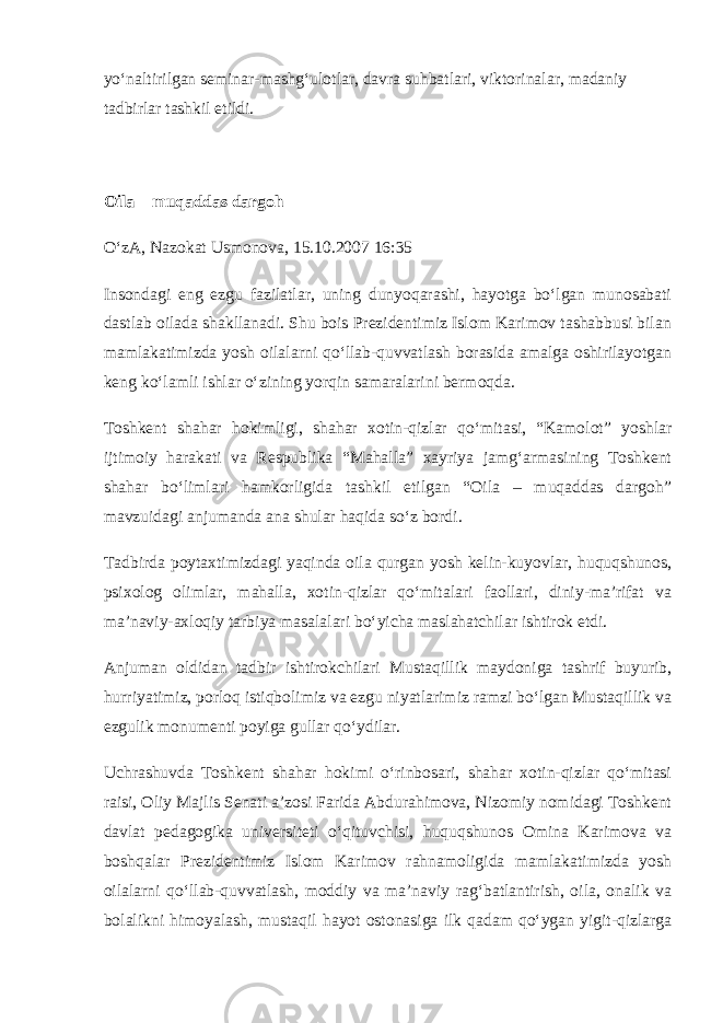 yo‘naltirilgan seminar-mashg‘ulotlar, davra suhbatlari, viktorinalar, madaniy tadbirlar tashkil etildi. Oila – muqaddas   dargoh O‘zA, Nazokat Usmonova, 15.10.2007 16:35 Insondagi eng ezgu fazilatlar, uning dunyoqarashi, hayotga bo‘lgan munosabati dastlab oilada shakllanadi. Shu bois Prezidentimiz Islom Karimov tashabbusi bilan mamlakatimizda yosh oilalarni qo‘llab-quvvatlash borasida amalga oshirilayotgan keng ko‘lamli ishlar o‘zining yorqin samaralarini bermoqda. Toshkent shahar hokimligi, shahar xotin-qizlar qo‘mitasi, “Kamolot” yoshlar ijtimoiy harakati va Respublika “Mahalla” xayriya jamg‘armasining Toshkent shahar bo‘limlari hamkorligida tashkil etilgan “Oila – muqaddas dargoh” mavzuidagi anjumanda ana shular haqida so‘z bordi. Tadbirda poytaxtimizdagi yaqinda oila qurgan yosh kelin-kuyovlar, huquqshunos, psixolog olimlar, mahalla, xotin-qizlar qo‘mitalari faollari, diniy-ma’rifat va ma’naviy-axloqiy tarbiya masalalari bo‘yicha maslahatchilar ishtirok etdi. Anjuman oldidan tadbir ishtirokchilari Mustaqillik maydoniga tashrif buyurib, hurriyatimiz, porloq istiqbolimiz va ezgu niyatlarimiz ramzi bo‘lgan Mustaqillik va ezgulik monumenti poyiga gullar qo‘ydilar. Uchrashuvda Toshkent shahar hokimi o‘rinbosari, shahar xotin-qizlar qo‘mitasi raisi, Oliy Majlis Senati a’zosi Farida Abdurahimova, Nizomiy nomidagi Toshkent davlat pedagogika universiteti o‘qituvchisi, huquqshunos Omina Karimova va boshqalar Prezidentimiz Islom Karimov rahnamoligida mamlakatimizda yosh oilalarni qo‘llab-quvvatlash, moddiy va ma’naviy rag‘batlantirish, oila, onalik va bolalikni himoyalash, mustaqil hayot ostonasiga ilk qadam qo‘ygan yigit-qizlarga 