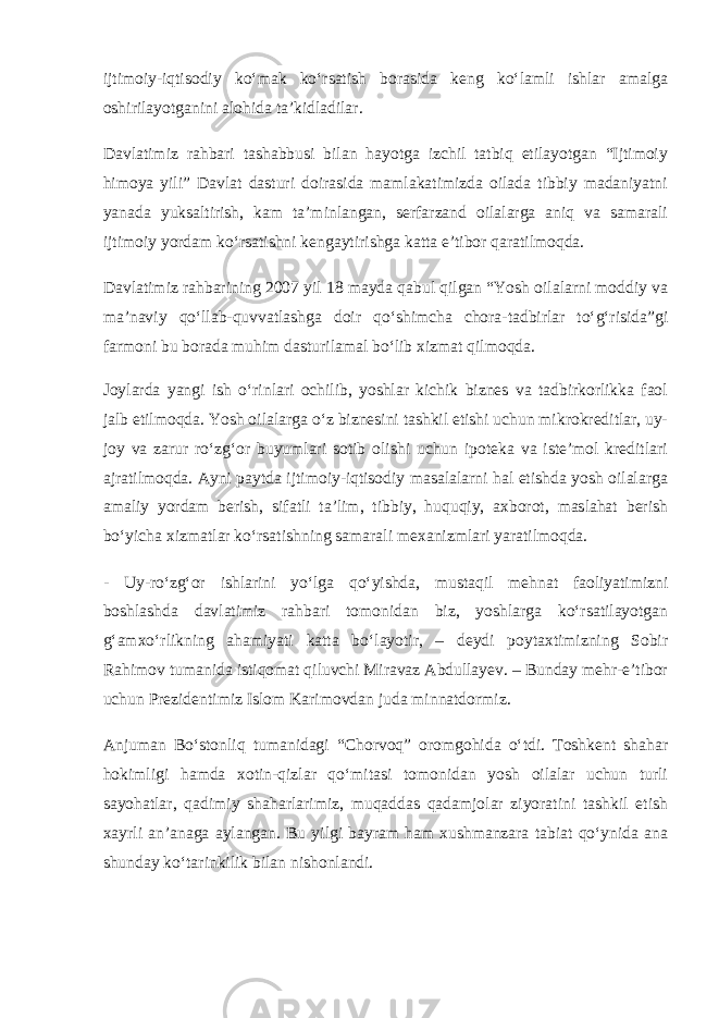 ijtimoiy-iqtisodiy ko‘mak ko‘rsatish borasida keng ko‘lamli ishlar amalga oshirilayotganini alohida ta’kidladilar. Davlatimiz rahbari tashabbusi bilan hayotga izchil tatbiq etilayotgan “Ijtimoiy himoya yili” Davlat dasturi doirasida mamlakatimizda oilada tibbiy madaniyatni yanada yuksaltirish, kam ta’minlangan, serfarzand oilalarga aniq va samarali ijtimoiy yordam ko‘rsatishni kengaytirishga katta e’tibor qaratilmoqda. Davlatimiz rahbarining 2007 yil 18 mayda qabul qilgan “Yosh oilalarni moddiy va ma’naviy qo‘llab-quvvatlashga doir qo‘shimcha chora-tadbirlar to‘g‘risida”gi farmoni bu borada muhim dasturilamal bo‘lib xizmat qilmoqda. Joylarda yangi ish o‘rinlari ochilib, yoshlar kichik biznes va tadbirkorlikka faol jalb etilmoqda. Yosh oilalarga o‘z biznesini tashkil etishi uchun mikrokreditlar, uy- joy va zarur ro‘zg‘or buyumlari sotib olishi uchun ipoteka va iste’mol kreditlari ajratilmoqda. Ayni paytda ijtimoiy-iqtisodiy masalalarni hal etishda yosh oilalarga amaliy yordam berish, sifatli ta’lim, tibbiy, huquqiy, axborot, maslahat berish bo‘yicha xizmatlar ko‘rsatishning samarali mexanizmlari yaratilmoqda. - Uy-ro‘zg‘or ishlarini yo‘lga qo‘yishda, mustaqil mehnat faoliyatimizni boshlashda davlatimiz rahbari tomonidan biz, yoshlarga ko‘rsatilayotgan g‘amxo‘rlikning ahamiyati katta bo‘layotir, – deydi poytaxtimizning Sobir Rahimov tumanida istiqomat qiluvchi Miravaz Abdullayev. – Bunday mehr-e’tibor uchun Prezidentimiz Islom Karimovdan juda minnatdormiz. Anjuman Bo‘stonliq tumanidagi “Chorvoq” oromgohida o‘tdi. Toshkent shahar hokimligi hamda xotin-qizlar qo‘mitasi tomonidan yosh oilalar uchun turli sayohatlar, qadimiy shaharlarimiz, muqaddas qadamjolar ziyoratini tashkil etish xayrli an’anaga aylangan. Bu yilgi bayram ham xushmanzara tabiat qo‘ynida ana shunday ko‘tarinkilik bilan nishonlandi. 