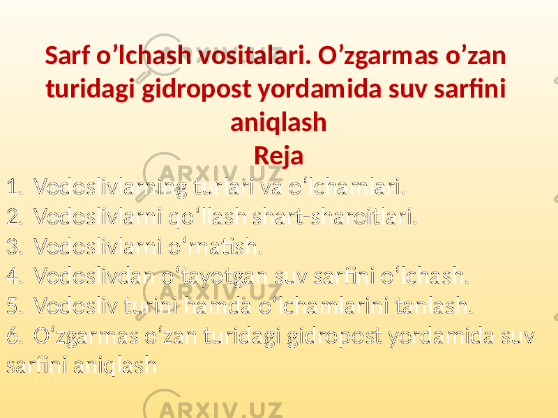 Sarf o’lchash vositalari. O’zgarmas o’zan turidagi gidropost yordamida suv sarfini aniqlash Reja 1. Vodoslivlarning turlari va o‘lchamlari. 2. Vodoslivlarni qo‘llash shart-sharoitlari. 3. Vodoslivlarni o‘rnatish. 4. Vodoslivdan o‘tayotgan suv sarfini o‘lchash. 5. Vodosliv turini hamda o‘lchamlarini tanlash. 6. O‘zgarmas o‘zan turidagi gidropost yordamida suv sarfini aniqlash 