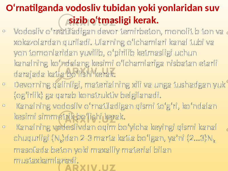 O‘rnatilganda vodosliv tubidan yoki yonlaridan suv sizib o‘tmasligi kerak. • Vodosliv o‘rnatiladigan devor temirbeton, monolit b ton va xokazolardan quriladi. Ularning o‘lchamlari kanal tubi va yon tomonlaridan yuvilib, o‘pirilib ketmasligi uchun kanalning ko‘ndalang kesimi o‘lchamlariga nisbatan etarli darajada katta bo‘lishi kerak. • Devorning qalinligi, materialning xili va unga tushadgan yuk (og‘irlik) ga qarab konstruktiv belgilanadi. • Kanalning vodosliv o‘rnatiladigan qismi to‘g‘ri, ko‘ndalan kesimi simmetrik bo‘lishi kerak. • Kanalning vodoslivdan oqim bo‘yicha keyingi qismi kanal chuqurligi (N k )dan 2-3 marta katta bo‘lgan, ya’ni (2…3)N k masofada beton yoki maxalliy material bilan mustaxkamlanadi. 