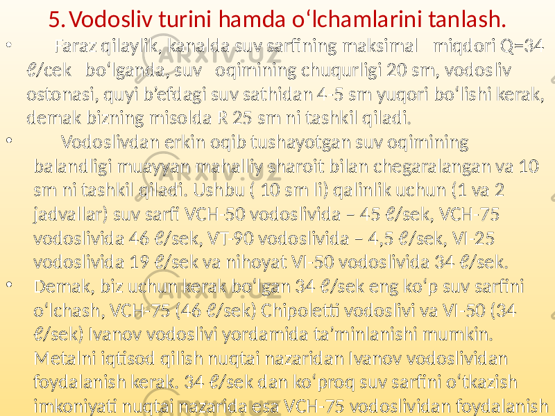 5. Vodosliv turini hamda o‘lchamlarini tanlash. • Faraz qilaylik, kanalda suv sarfining maksimal miqdori Q=34 ℓ/cek bo‘lganda, suv oqimining chuqurligi 20 sm, vodosliv ostonasi, quyi b’efdagi suv sathidan 4-5 sm yuqori bo‘lishi kerak, demak bizning misolda R 25 sm ni tashkil qiladi. • Vodoslivdan erkin oqib tushayotgan suv oqimining balandligi muayyan mahalliy sharoit bilan chegaralangan va 10 sm ni tashkil qiladi. Ushbu ( 10 sm li) qalinlik uchun (1 va 2 jadvallar) suv sarfi VCH-50 vodoslivida – 45 ℓ/sek, VCH-75 vodoslivida 46 ℓ/sek, VT-90 vodoslivida – 4,5 ℓ/sek, VI-25 vodoslivida 19 ℓ/sek va nihoyat VI-50 vodoslivida 34 ℓ/sek. • Demak, biz uchun kerak bo‘lgan 34 ℓ/sek eng ko‘p suv sarfini o‘lchash, VCH-75 (46 ℓ/sek) Chipoletti vodoslivi va VI-50 (34 ℓ/sek) Ivanov vodoslivi yordamida ta’minlanishi mumkin. Metalni iqtisod qilish nuqtai nazaridan Ivanov vodoslividan foydalanish kerak. 34 ℓ/sek dan ko‘proq suv sarfini o‘tkazish imkoniyati nuqtai nazarida esa VCH-75 vodoslividan foydalanish lozim. 