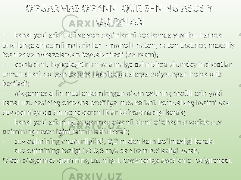 O‘ZGARMAS O‘ZANNI QURISHNING ASOSIY QOIDALARI - kanal yoki ariq tubi va yon bag‘irlarini qoplashda yuvilish hamda buzilishga chidamli materiallar – monolit beton, beton taxtalar, maxalliy toshlar va hokazolardan foydalaniladi (76-rasm); - qoplashni, loyixalashtirish va amalga oshirishda shunday inshootlar uchun shart bo‘lgan barcha texnik qoidalarga bo‘ysungan holda olib boriladi; - o‘zgarmas qilib mustahkamlangan o‘zan ostining profili ariq yoki kanal uzunasining o‘rtacha profiliga mos kelishi, ko‘ndalang kesimi esa suv oqimiga qo‘shimcha qarshiliklar ko‘rsatmasligi kerak; - kanal yoki ariqning o‘zgarmas o‘zanli qismi o‘lchash stvorida suv oqimining ravonligini ta’minlashi kerak; - suv oqimining chuqurligi(N), 0,2 m dan kam bo‘lmasligi kerak; - suv oqimining tezligi (V) 0,3 m/s dan kam bo‘lasligi kerak. O‘zan o‘zgarmas qismining uzunligi L b5s≥hartga asoslanib belgilanadi. 